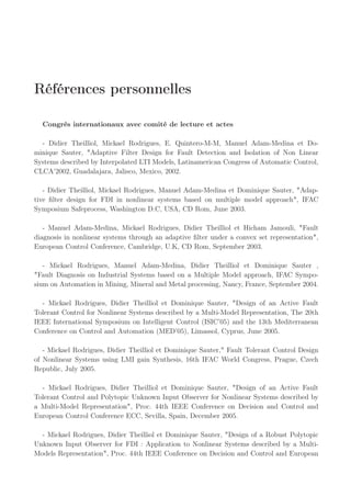 Références personnelles
Congrès internationaux avec comité de lecture et actes
- Didier Theilliol, Mickael Rodrigues, E. Quintero-M-M, Manuel Adam-Medina et Do-
minique Sauter, "Adaptive Filter Design for Fault Detection and Isolation of Non Linear
Systems described by Interpolated LTI Models, Latinamerican Congress of Automatic Control,
CLCA’2002, Guadalajara, Jalisco, Mexico, 2002.
- Didier Theilliol, Mickael Rodrigues, Manuel Adam-Medina et Dominique Sauter, "Adap-
tive filter design for FDI in nonlinear systems based on multiple model approach", IFAC
Symposium Safeprocess, Washington D.C, USA, CD Rom, June 2003.
- Manuel Adam-Medina, Mickael Rodrigues, Didier Theilliol et Hicham Jamouli, "Fault
diagnosis in nonlinear systems through an adaptive filter under a convex set representation",
European Control Conference, Cambridge, U.K, CD Rom, September 2003.
- Mickael Rodrigues, Manuel Adam-Medina, Didier Theilliol et Dominique Sauter ,
"Fault Diagnosis on Industrial Systems based on a Multiple Model approach, IFAC Sympo-
sium on Automation in Mining, Mineral and Metal processing, Nancy, France, September 2004.
- Mickael Rodrigues, Didier Theilliol et Dominique Sauter, "Design of an Active Fault
Tolerant Control for Nonlinear Systems described by a Multi-Model Representation, The 20th
IEEE International Symposium on Intelligent Control (ISIC’05) and the 13th Mediterranean
Conference on Control and Automation (MED’05), Limassol, Cyprus, June 2005.
- Mickael Rodrigues, Didier Theilliol et Dominique Sauter," Fault Tolerant Control Design
of Nonlinear Systems using LMI gain Synthesis, 16th IFAC World Congress, Prague, Czech
Republic, July 2005.
- Mickael Rodrigues, Didier Theilliol et Dominique Sauter, "Design of an Active Fault
Tolerant Control and Polytopic Unknown Input Observer for Nonlinear Systems described by
a Multi-Model Representation", Proc. 44th IEEE Conference on Decision and Control and
European Control Conference ECC, Sevilla, Spain, December 2005.
- Mickael Rodrigues, Didier Theilliol et Dominique Sauter, "Design of a Robust Polytopic
Unknown Input Observer for FDI : Application to Nonlinear Systems described by a Multi-
Models Representation", Proc. 44th IEEE Conference on Decision and Control and European
 