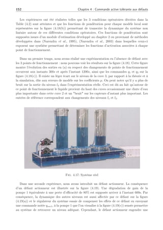 4.4 Application sur un système hydraulique : les 3 cuves 151
Le but est de commander le système autour de trois points de fonctionnement parfaite-
ment connus. Aussi, sous l’hypothèse qu’en l’absence et en présence de défauts la condition
(l1  l3  l2) soit vraie, 3 modèles linéaires ont été identifiés autour de ces points de
fonctionnement et les conditions opératoires sont répertoriées dans la Table (4.2).
Tab. 4.2: Définition des points de fonctionnement
Point de fonctionnement j=1 j=2 j=3
0.20; 0.50; 0.50;
yj
e(m) 0.15; 0.15; 0.405;
0.175 0.325 0.45
uj
e 1.7509; 4.6324; 2.4761;
(m3
/s) × 10−5
4.0390 1.1574 6.9787
Le système linéarisé est décrit par une représentation d’état discrète avec une période
d’échantillonnage Ts = 1s. Pour chaque PF, chaque paire de matrices (Aj, bi
j) est comman-
dable. Les régulateurs ont été synthétisés pour les niveaux l1 et l2 afin de suivre le vecteur de
référence Y r
∈ R2
. Les régulateurs nominaux ont été synthétisés au moyen du Théorème 3,
produisant deux matrices de retour d’état K1, K2 (dû aux 2 actionneurs) pour les 3 PF dans
le but de réaliser les performances de suivi de consignes. Une action intégrale a été synthétisée.
La simulation des défauts actionneurs n’affecte pas la commandabilité ni l’observabilité du
système. Nous considérons uniquement un défaut actionneur et non une défaillance d’un
actionneur, c.à.d que nous illustrons uniquement le cas de perte partielle d’un actionneur et
non la défaillance dans cet exemple. En effet, la défaillance de l’actionneur lors d’un suivi de
consigne, entraînerait une réévaluation de la consigne afin de pouvoir atteindre les niveaux
initiaux avec le seul actionneur encore valide.
En simulation, il est souvent supposé que les vannes peuvent être ouvertes à l’infini. En fait,
ces hypothèses ne sont pas réalistes et les vannes ont d’un point de vue physique, des limitations
au niveau de la saturation d’ouverture. Le régulateur a été implanté avec une anti-windup sur
chaque action intégrale afin d’éviter des problèmes de stabilisationd’oscillations durant les
transitions.
4.4.2 Application sur un procédé réel
Dans l’application de la méthode développée sur ce système réel que l’on visualise à la
figure (4.17), nous ne considérerons pas de défaillances mais des défauts actionneurs de fortes
amplitudes au travers plusieurs points de fonctionnement. Nous essayons de voir comment
réagit le système lorsque, malgré la présence d’un intégrateur, celui-ci ne parvient pas à
compenser le défaut et comment l’implantation de la méthode développée pourra permettre de
pallier les amplitudes de défauts actionneurs.
 