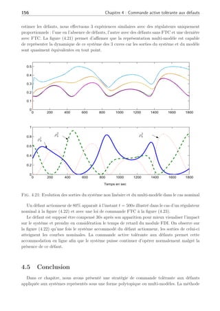 4.4 Application sur un système hydraulique : les 3 cuves 155
0 200 400 600 800 1000 1200 1400 1600 1800
0.1
0.2
0.3
0.4
0.5
0.6
Hauteurs
en
m
0 200 400 600 800 1000 1200 1400 1600 1800
0
2
4
x 10
−4
m
3
s
−
1
Temps en s
a
b
l1
l2
l3
qenv1
q1
q2
défaut
défaut
Fig. 4.20: Evolution des caractéristiques du système en présence de défaut et FTC :(a) les
sorties du système, (b) les commandes du système
Tab. 4.3: Comparaison de l’erreur entre l1 et lref
1
Erreur Sans défaut Défaut actionneur
Norme Régulateur nominal FTC
k el1 k 1.1063 3.3365 1.1176
définie comme suit :
Uk =
3
X
j=1
ρj
k ∗ Uj
e (4.79)
avec les commandes Uj
e définies autour des points de fonctionnement dont les valeurs sont
données en (4.2). La figure (4.22.b) illustre l’évolution des fonctions d’activation.
Sous l’hypothèse que la dynamique du système se représente à travers l’interpolation de
ces 3 points de fonctionnement, et que le module de diagnostic de défauts est apte à isoler et
 