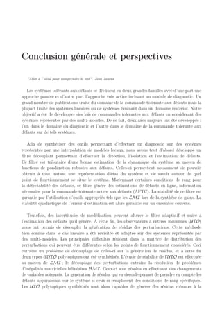 200 400 600 800 1000 1200 1400 1600
0.1
0.2
0.3
0.4
0.5
Hauteurs
en
m
0 200 400 600 800 1000 1200 1400 1600
0
0.5
1
Amplitude
des
fonctions
d’activation
200 400 600 800 1000 1200 1400 1600
0
1
2
m
3
s
−
1
Temps en s
a
b
c
*10
−
4
q1
q2
défaut
défaut
en défaut
nominal
temps de détection
Fig. 4.23: Evolution des sorties avec reconfiguration du régulateur en présence de défaut
sur des systèmes hybrides à commutations, sur un système modélisé par un multi-modèles.
Nous avons vu aussi l’apport de cette loi de commande en l’implémentant sur un système non
linéaire réel avec l’exemple des 3 cuves. Les résultats illustrent la stratégie de commande active
tolérante aux défauts appliquée aux systèmes représentés par des multi-modèles.
 