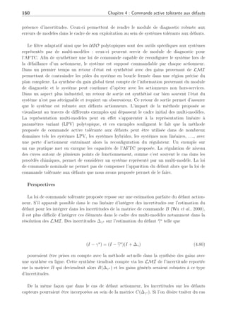 Conclusion générale et perspectives
Aller à l’idéal pour comprendre le réel. Jean Jaurés
Les systèmes tolérants aux défauts se déclinent en deux grandes familles avec d’une part une
approche passive et d’autre part l’approche voie active incluant un module de diagnostic. Un
grand nombre de publications traite du domaine de la commande tolérante aux défauts mais la
plupart traite des systèmes linéaires ou de systèmes évoluant dans un domaine restreint. Notre
objectif a été de développer des lois de commandes tolérantes aux défauts en considérant des
systèmes représentés par des multi-modèles. De ce fait, deux axes majeurs ont été développés :
l’un dans le domaine du diagnostic et l’autre dans le domaine de la commande tolérante aux
défauts sur de tels systèmes.
Afin de synthétiser des outils permettant d’effectuer un diagnostic sur des systèmes
représentés par une interpolation de modèles locaux, nous avons tout d’abord développé un
filtre découplant permettant d’effectuer la détection, l’isolation et l’estimation de défauts.
Ce filtre est tributaire d’une bonne estimation de la dynamique du système au moyen de
fonctions de pondération robustes aux défauts. Celles-ci permettent notamment de pouvoir
obtenir à tout instant une représentation d’état du système et de savoir autour de quel
point de fonctionnement se situe le système. Moyennant certaines conditions de rang pour
la détectabilité des défauts, ce filtre génére des estimations de défauts en ligne, information
nécessaire pour la commande tolérante active aux défauts (AFTC). La stabilité de ce filtre est
garantie par l’utilisation d’outils appropriés tels que les LMI lors de la synthèse de gains. La
stabilité quadratique de l’erreur d’estimation est alors garantie sur un ensemble convexe.
Toutefois, des incertitudes de modélisation peuvent altérer le filtre adaptatif et nuire à
l’estimation des défauts qu’il génére. A cette fin, les observateurs à entrées inconnues (UIO)
nous ont permis de découpler la génération de résidus des perturbations. Cette méthode
bien connue dans le cas linéaire a été revisitée et adaptée sur des systèmes représentés par
des multi-modèles. Les principales difficultés résident dans la matrice de distribution des
perturbations qui peuvent être différentes selon les points de fonctionnement considérés. Ceci
entraîne un problème de découplage de celles-ci sur la génération de résidus, et à cette fin
deux types d’UIO polytopiques ont été synthétisés. L’étude de stabilité de l’UIO est effectuée
au moyen de LMI ; le découplage des perturbations entraîne la résolution de problèmes
d’inégalités matricielles bilinéaires BMI. Ceux-ci sont résolus en effectuant des changements
de variables adéquats. La génération de résidus qui en découle permet de prendre en compte les
défauts apparaissant sur le système si ceux-ci remplissent des conditions de rang spécifiques.
Les UIO polytopiques synthétisés sont alors capables de générer des résidus robustes à la
 