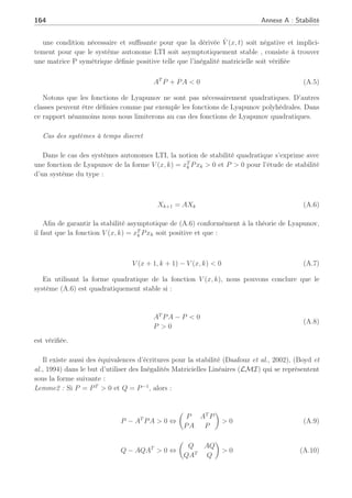 Annexe A
Stabilité
Nous allons rappeler ici quelques notions sur la stabilité dynamique des systèmes à temps
continu et à temps discret. La théorie de Lyapunov (Boyd et al., 1994) traite de la stabilité du
mouvement ou de la trajectoire d’un système.
Stabilité au sens de Lyapunov
La stabilité au sens de Lyapunov est une théorie mathématique générale applicable à toute
équation différentielle. Ce principe signifie qu’une équation différentielle autonome avec une
condition initiale suffisamment proche de la trajectoire d’équilibre a une solution qui reste
arbitrairement proche de la trajectoire d’équilibre.
Cas des systèmes à temps continu
Considérons l’ensemble des systèmes décrits par l’équation dynamique générale :
ẋ(x, t) = f(x(t), u(t), t)y(t) = g(x(t), u(t), t), ∀t ≥ 0 (A.1)
avec les conditions x(t0) où x(t) ∈ Rn
est le vecteur d’état, u(t) ∈ Rm
est le vecteur des
entrées et y(t) ∈ Rp
est le vecteur des sorties.
La méthode directe de Lyapunov nous permet de regarder la stabilité asymptotique comme
l’existence d’une fonction de Lyapunov propre définie positive telle que sa dérivée soit stricte-
ment négative.
Une classe de fonctions de Lyapunov jouant un rôle important dans l’analyse de la stabilité des
systèmes dynamiques est la classe des fonctions quadratiques. Ces fonctions s’écrivent sous la
forme :
V (x, t) = xT
(t)Px(t) (A.2)
V̇ (x, t) = ∂V (x, t)/∂t + (∂V (x, t)/∂t)T
 0 (A.3)
Cette fonction est définie positive si P est une matrice symétrique définie positive. Dans le
cas des systèmes autonomes LTI :
ẋ = Ax (A.4)
 