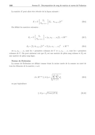 Annexe B
Décomposition de rang de matrice et
norme de Frobenius
Proposition(Chen and Patton, 1999)
Toute matrice E ∈ Rp×q
et de rang r(r  min(p, q)), peut être décomposée de la façon
suivante :
E = E1E2 (B.1)
où E1 ∈ Rp×r
, E2 ∈ Rr×q
et
rang(E1) = rang(E2) = r (B.2)
Preuve :
En se basant sur la décomposition en valeurs singulières (SVD), la matrice E peut être
décomposée comme suit
E = UΣV T
(B.3)
où U ∈ Rp×p
et V ∈ Rq×q
sont des matrices orthogonales et
Σ =
µ
Σ2
r 0r×q−r
0(p−r)×r 0(p−r)×(q−r)
¶
∈ Rp×q
(B.4)
avec
Σ2
r = diag(σ2
1, σ2
2, . . . , σ2
r ) (B.5)
où σ2
1, σ2
2, . . . , σ2
r sont les valeurs singulières de E.
 