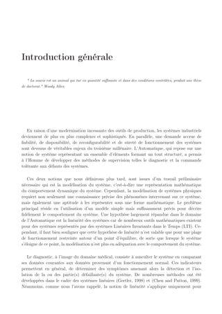 Introduction générale
" La souris est un animal qui tué en quantité suffisante et dans des conditions contrôlées, produit une thèse
de doctorat." Woody Allen
En raison d’une modernisation incessante des outils de production, les systèmes industriels
deviennent de plus en plus complexes et sophistiqués. En parallèle, une demande accrue de
fiabilité, de disponibilité, de reconfigurabilité et de sûreté de fonctionnement des systèmes
sont devenus de véritables enjeux du troisième millénaire. L’Automatique, qui repose sur une
notion de système représentant un ensemble d’éléments formant un tout structuré, a permis
à l’Homme de développer des méthodes de supervision telles le diagnostic et la commande
tolérante aux défauts des systèmes.
Ces deux notions que nous définirons plus tard, sont issues d’un travail préliminaire
nécessaire qui est la modélisation du système, c’est-à-dire une représentation mathématique
du comportement dynamique du système. Cependant, la modélisation de systèmes physiques
requiert non seulement une connaissance précise des phénomènes intervenant sur ce système,
mais également une aptitude à les représenter sous une forme mathématique. Le problème
principal réside en l’utilisation d’un modèle simple mais suffisamment précis pour décrire
fidèlement le comportement du système. Une hypothèse largement répandue dans le domaine
de l’Automatique est la linéarité des systèmes car de nombreux outils mathématiques existent
pour des systèmes représentés par des systèmes Linéaires Invariants dans le Temps (LTI). Ce-
pendant, il faut bien souligner que cette hypothèse de linéarité n’est valable que pour une plage
de fonctionnement restreinte autour d’un point d’équilibre, de sorte que lorsque le système
s’éloigne de ce point, la modélisation n’est plus en adéquation avec le comportement du système.
Le diagnostic, à l’image du domaine médical, consiste à ausculter le système en comparant
ses données courantes aux données provenant d’un fonctionnement normal. Ces indicateurs
permettent en général, de déterminer des symptômes amenant alors la détection et l’iso-
lation de la ou des partie(s) défaillante(s) du système. De nombreuses méthodes ont été
développées dans le cadre des systèmes linéaires (Gertler, 1998) et (Chen and Patton, 1999).
Néanmoins, comme nous l’avons rappelé, la notion de linéarité s’applique uniquement pour
 