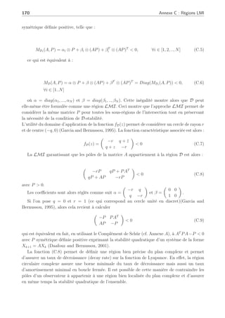 Annexe C
Régions LMI
Définition 2 les régions LMI (Chilali and Gahinet, 1996)
Un sous ensemble D du plan complexe est dit ’une région LMI’ s’il existe une matrice
symétrique α ∈ Rm×m
et une matrice β ∈ Rm×m
telle que
D = z ∈ C : fD(z)  0 (C.1)
avec fD(z) = α + zβ + z̄βT
. La notation z̄ désigne le conjugué de z et fD(z) est appelée la
fonction caractéristique de D. ¤
Les valeurs propres d’une matrice A sont placées dans une région LMI D (C.1) du plan
complexe (Chilali and Gahinet, 1996), si et seulement si, il existe une matrice symétrique
P  0 telle que :
MD(A, P) = α ⊗ P + β ⊗ (AP) + βT
⊗ (AP)T
(C.2)
où ⊗ représente le produit de Kronecker de (Arzelier et al., 1993). Considérons 2 régions
LMI D1 et D2 du plan complexe. Les valeurs propres de la matrice A appartiennent
à la région LMI D1 ∩ D2 avec des fonctions caractéristiques fD1(z) et fD2(z) respective-
ment, si et seulement si il existe une matrice symétrique P  0 solution des inégalités suivantes :
MD1 (A, P)  0 (C.3)
MD2 (A, P)  0
que z ∈ D,
fD(z̄) = fD(z)  0 (C.4)
Soit une région résultante de l’intersection de N sous-régions LMI, Di. Les valeurs propres
d’une matrice réelle appartiennent à D si et seulement si il existe une matrice P ∈ Rn×n
,
 