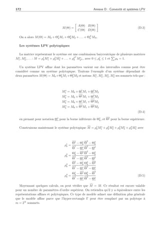 Annexe D
Convexité et systèmes LPV
Les systèmes Linéaires à Paramètres Variants (LPV)
Dans un système LPV, les matrices d’état A, B, C, D dépendent d’un vecteur de paramètres
Θ qui peut varier en fonction du temps (Apkarian et al., 1995), (Arzelier et al., 2001),
(Bara, 2001), (Hensen et al., 2000). Étant donné l’ensemble des trajectoires admissibles
du vecteur des paramètres Γ, le système LPV est défini comme étant l’ensemble des tra-
jectoires admissibles à temps variant associés à la famille Γ. Le système LPV est représenté par :
xk+1 = A(Θ)xk + B(Θ)uk
yk = C(Θ)xk + D(Θ)uk (D.1)
A défaut de connaître à l’avance la trajectoire de Θ, on connaît souvent des bornes sur
ses différentes composantes : Θk ≤ Θk ≤ Θk ainsi que les vitesses de variations : Θ̇k ≤ Θ̇k ≤ Θ̇k.
Les systèmes quasi-LPV sont des systèmes dans lesquels il existe un couple de matrices non
nulles (F,G) tel que :
Fθk = Gxk (D.2)
Dans la réalité, la plupart des systèmes rencontrés dans la pratique sont quasi-LPV.
Il existe des représentations d’état différentes avec lesquelles on peut passer de l’une à l’autre.
Le vecteur des paramètres peut être vu comme une entrée supplémentaire qui ne rentre
alors plus dans la classe des systèmes linéaires. Parmi les systèmes LPV, certains types par-
ticuliers sont intéressants à étudier : les systèmes LPV affines et les systèmes LPV polytopiques.
Les systèmes LPV affine
Dans ce cas, la dépendance des matrices d’état en fonction des paramètres est linéaire. Notons
 