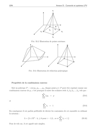 173
Convexité
Un ensemble C est dit convexe (Barmish, 1994), (Boyd et al., 1994) si une ligne joignant
deux points C1 et C2 de cet ensemble C reste dans cet ensemble. Ainsi quels que soient C1 et
C2 ∈ C et 0  λ  1, on a alors :
λC1 + (1 − λ)C2 ∈ C
L’aspect géométrique peut être visualiser sur les figures suivantes :
Ensemble Convexe Ensemble Non
Convexe
C1
C2
Fig. D.1: Exemples convexes et non convexes
Polytopes
Définition : Un polytope P dans Rk
est un corps convexe d’un ensemble fini de points
p1,p2,...,pm. On écrit :
P = convpi (D.6)
où p1,p2,...,pm est un ensemble de générateurs. Cependant il faut noter que cet ensemble
peut ne pas être unique. De ce fait, on introduit la notion de point extrême. Ainsi, en prenant
P = convpi un polytope, alors un point p ∈ P est dit point extrême de P s’il ne peut être
exprimé comme une combinaison convexe de deux points distincts de P. De ce fait, il n’existe
pas pa et pb ∈ P avec pa 6= pb et λ ∈ (0, 1) tels que :
P = λpa + (1 − λ)pb (D.7)
Par exemple dans la figure (D.2), les points extrêmes sont p1,p2,p3,p4 et p5 ; cependant le
point interne p6 n’est pas un point extrême car il peut être inclus dans un ensemble d’autres
générateurs. Ayant un ensemble fini de générateurs pi pour un polytope P, l’ensemble des points
extrêmes est un sous-ensemble de cet ensemble de générateurs. De plus, l’ensemble des points
extrêmes est appelé ensemble minimal générateur dans le sens où aucun autre ensemble de
générateurs ne contient l’ensemble des extrêmes. Aussi la figure (D.3) représente cette notion
de non unicité d’un ensemble polytopique qui peut cependant être réduit en ne prenant que des
points extrêmes.
 