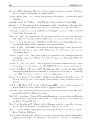 Bibliographie
Adam-Medina, M. (2004). Diagnostic de défauts des systèmes à représentation multi-modèle
linéaire invariant dans le temps. Phd thesis. UHP, Centre de Recherche en Automatique
de Nancy.
Adam-Medina, M., M. Rodrigues, D. Theilliol and H. Jamouli (2003). Fault diagnosis in non-
linear systems through an adaptive filter under a convex set representation. In : Proc. of
European Control Conference, Cambridge, U.K, CD Rom.
Akhenak, A. (2004). Conception d’observateurs non linéaires par approche multimodèle : ap-
plication au diagnostic. Phd thesis. INPL, Centre de Recherche en Automatique de Nancy.
Alcorta-Garcia, E. and P.M. Frank (1997). Deterministic nonlinear observer based approaches
to fault diagnosis : a survey. Control Engineering Practice 5(5), 663–670.
Angeli, D., A. Casavola and E. Mosca (2000). Constrained predictive control of nonlinear plants
via polytopic linear system embedding. International Journal of Robust and Nonlinear
Control 10, 1091–1103.
Angelis, G. Z. (2001). System Analysis, Modelling and Control with Polytopic Linear Models.
Phd thesis. University of Eindhoven, The Netherlands.
Apkarian, P ;, P. Gahinet and G. Becker (1995). Self scheduled hinf control of linear parameter
varying systems : a design example. Automatica 31(9), 1251–1261.
Armeni, S. (2004). Robust Fault Detection and Isolation with a Sensitivity Constraint. Phd
thesis. Dottorato di Ricerca in Ingegneria Informatica e dell’Automazione XVI Ciclo.
Arzelier, D., D. Henrion and D. Peaucelle (2001). Robust state feddback d stabilization via a
cone complementary algorithm. In : Proc. of European Control Conference, Porto, Portu-
gal. pp. 390–395.
Arzelier, D., J. Bernussou and G. Garcia (1993). Pole assignment of linear uncertain systems in
a sector via a lyapunov-type approach. IEEE Trans. on Automatic Control 38(7), 1128–
1132.
Astrom, K. J. and B. Wittenmark (1995). Adaptive Control. Addison-Wesley Publishing Com-
pany, second edition.
Athans, M., S. Fekri and A. Pascoal (2005). Issues on robust adaptive feedback control. In :
Proc. 16th IFAC World Congress, Prague, Czech Republic.
Banerjee, A., Y. Arkun, R. Pearson and B. Ogunnaike (1995). H∞ control of nonlinear processes
using multiple linear models. In : Proc. of European Control Conference, Roma, Italy.
pp. 2671–2676.
 