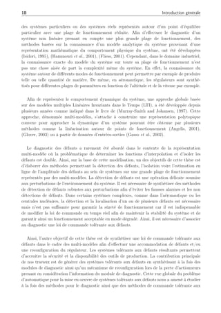 18 Introduction générale
des systèmes particuliers ou des systèmes réels représentés autour d’un point d’équilibre
particulier avec une plage de fonctionnement réduite. Afin d’effectuer le diagnostic d’un
système non linéaire prenant en compte une plus grande plage de fonctionnement, des
méthodes basées sur la connaissance d’un modèle analytique du système provenant d’une
représentation mathématique du comportement physique du système, ont été développées
(Isidori, 1995), (Hammouri et al., 2001), (Fliess, 2001). Cependant, dans le domaine industriel,
la connaissance exacte du modèle du système sur toute sa plage de fonctionnement n’est
pas une chose aisée de part la complexité même du système. En effet, la connaissance du
système autour de différents modes de fonctionnement peut permettre par exemple de produire
telle ou telle quantité de matière. De même, en aéronautique, les régulateurs sont synthé-
tisés pour différentes plages de paramètres en fonction de l’altitude et de la vitesse par exemple.
Afin de représenter le comportement dynamique du système, une approche globale basée
sur des modèles multiples Linéaires Invariants dans le Temps (LTI), a été développée depuis
plusieurs années comme indiqué dans le livre de (Murray-Smith and Johansen, 1997). Cette
approche, dénommée multi-modèles, s’attache à construire une représentation polytopique
convexe pour approcher la dynamique d’un système pouvant être obtenue par plusieurs
méthodes comme la linéarisation autour de points de fonctionnement (Angelis, 2001),
(Glover, 2003) ou à partir de données d’entrées-sorties (Gasso et al., 2002).
Le diagnostic des défauts a rarement été abordé dans le contexte de la représentation
multi-modèle où la problématique de déterminer les fonctions d’interpolation et d’isoler les
défauts est double. Ainsi, sur la base de cette modélisation, un des objectifs de cette thèse est
d’élaborer des méthodes permettant la détection des défauts, l’isolation voire l’estimation en
ligne de l’amplitude des défauts au sein de systèmes sur une grande plage de fonctionnement
représentés par des multi-modèles. La détection de défauts est une opération délicate soumise
aux perturbations de l’environnement du système. Il est nécessaire de synthétiser des méthodes
de détection de défauts robustes aux perturbations afin d’éviter les fausses alarmes et les non
détections de défauts. Dans certains systèmes complexes, comme dans l’aéronautique ou les
centrales nucléaires, la détection et la localisation d’un ou de plusieurs défauts est nécessaire
mais n’est pas suffisante pour garantir la sûreté de fonctionnement car il est indispensable
de modifier la loi de commande en temps réel afin de maintenir la stabilité du système et de
garantir ainsi un fonctionnement acceptable en mode dégradé. Ainsi, il est nécessaire d’associer
au diagnostic une loi de commande tolérante aux défauts.
Ainsi, l’autre objectif de cette thèse est de synthétiser une loi de commande tolérante aux
défauts dans le cadre des multi-modèles afin d’effectuer une accommodation de défauts et/ou
une reconfiguration du régulateur. Les systèmes tolérants aux défauts résultants permettent
d’accroître la sécurité et la disponibilité des outils de production. La contribution principale
de nos travaux est de générer des systèmes tolérants aux défauts en synthétisant à la fois des
modules de diagnostic ainsi qu’un mécanisme de reconfiguration lors de la perte d’actionneurs
prenant en considération l’information du module de diagnostic. Cette vue globale du problème
d’automatique pour la mise en oeuvre de systèmes tolérants aux défauts nous a amené à étudier
à la fois des méthodes pour le diagnostic ainsi que des méthodes de commande tolérante aux
 
