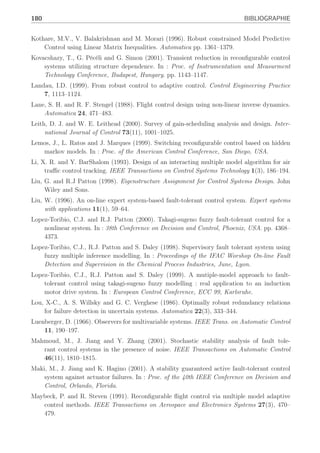 BIBLIOGRAPHIE 179
Hensen, R.H.A., G.Z. Angelis and M.J.G. van de Molengraft (2000). Adaptive optimal friction
control based on a polytopic linear model. In : Proc. of 14th International Symposium of
Mathematical Theory of Networks and Systems MTNS, Perpignan, France.
Hou, M. and P.C. Muller (1992). Design of observers linear systems with unknown inputs. IEEE
Transactions on Automatic Control 37, 871–875.
Hou, M. and P.C. Muller (1994). Disturbance decoupled obsever design : a unified view point.
IEEE Transactions on Automatic Control 39, 1338–1341.
Huang, C. Y. and R. F. Stengel (1990). Restructurable control using proportionnal-integral
implicit model-following. Journal of guidance Control and Dynamics 13(2), 303–309.
Huzmezan, M. (1998). Theory and Aerospace applications of contrained model based predictive
control. Phd thesis. Department of Engineering University of Cambridge.
Isidori, A. (1995). Nonlinear Control Systems. 3 ed.. Communications and control engineering
series, Springer-Verlag.
Jacques, P., F. Hamelin and C. Aubrun (2003). Optimal Fault Detection in a Closed-loop
Framework : a joint Synthesis. In : Proc. IFAC Symposium Safeprocess,Washington. D.C,
USA, CD-Rom.
Jiang, B., M. Staroswiecki and V. Cocquempot (2003). Active fault tolerant control for a class
of nonlinear systems. In : Proc. IFAC Symposium Safeprocess,Washington .D.C, USA,
CD-Rom.
Johansen, T.A. and B.A. Foss (1993). State-space modeling using operating regime decompo-
sition and local models. In : IFAC 12th Tiennal World Congress, Australia.
Johansen, T.A., K.J. Hunt, P.J. Gawthrop and H. Fritz (1998). Off-equilibrium linearisation
and design of gain-scheduled control with application to vehicle speed control. Control
Engineering Practice 6, 167–180.
Join, C. (2002). Diagnostic des systèmes non linéaires Contribution aux méthodes de décou-
plage. Phd thesis. UHP, Centre de Recherche en Automatique de Nancy.
Jones, C. N. (2002). Reconfigurable flight control First year report. Rapport. Control Group
Department of Engineering University of Cambridge.
Kanev, S. (2004). Robust Fault-Control. Phd thesis. University of Twente, The Netherlands.
Kanev, S. and M. Verhaegen (2002). Reconfigurable robust fault-tolerant control and state
estimation. In : Proc. of the 15th Triennal World Congress,IFAC, Spain.
Keller, J.Y. (1999). Fault isolation filter design for linear stochastic systems. Automatica
35, 1701–1706.
Kinnaert, M. (1999). Robust fault detection based on observers for bilinear systems. Automatica
35(11), 1829–1842.
Kinnaert, M. (2003). Fault diagnosis based on analytical models for linear and nonlinear sys-
tems : a tutorial.. In : Proc. IFAC Symposium Safeprocess,Washington .D.C, USA, CD-
Rom.
Konstantopoulos, I. and P. Antsaklis (1996). An eigenstructure assignment approach to control
reconfiguration. In : Proc. of 4th IEEE Mediterranean Symposium On Control and Auto-
mation, Greece.
 
