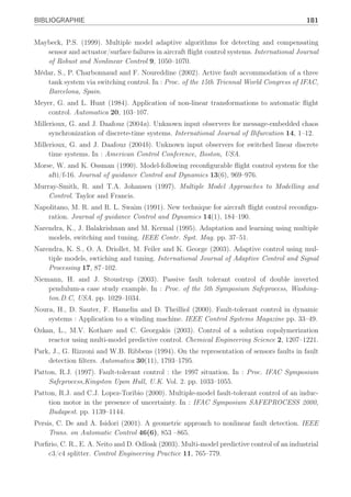 180 BIBLIOGRAPHIE
Kothare, M.V., V. Balakrishnan and M. Morari (1996). Robust constrained Model Predictive
Control using Linear Matrix Inequalities. Automatica pp. 1361–1379.
Kovacshazy, T., G. Pécéli and G. Simon (2001). Transient reduction in reconfigurable control
systems utilizing structure dependence. In : Proc. of Instrumentation and Measurment
Technology Conference, Budapest, Hungary. pp. 1143–1147.
Landau, I.D. (1999). From robust control to adaptive control. Control Engineering Practice
7, 1113–1124.
Lane, S. H. and R. F. Stengel (1988). Flight control design using non-linear inverse dynamics.
Automatica 24, 471–483.
Leith, D. J. and W. E. Leithead (2000). Survey of gain-scheduling analysis and design. Inter-
national Journal of Control 73(11), 1001–1025.
Lemos, J., L. Ratos and J. Marques (1999). Switching reconfigurable control based on hidden
markov models. In : Proc. of the American Control Conference, San Diego, USA.
Li, X. R. and Y. BarShalom (1993). Design of an interacting multiple model algorithm for air
traffic control tracking. IEEE Transactions on Control Systems Technology 1(3), 186–194.
Liu, G. and R.J Patton (1998). Eigenstructure Assignment for Control Systems Design. John
Wiley and Sons.
Liu, W. (1996). An on-line expert system-based fault-tolerant control system. Expert systems
with applications 11(1), 59–64.
Lopez-Toribio, C.J. and R.J. Patton (2000). Takagi-sugeno fuzzy fault-tolerant control for a
nonlinear system. In : 38th Conference on Decision and Control, Phoenix, USA. pp. 4368–
4373.
Lopez-Toribio, C.J., R.J. Patton and S. Daley (1998). Supervisory fault tolerant system using
fuzzy multiple inference modelling. In : Proceedings of the IFAC Worshop On-line Fault
Detection and Supervision in the Chemical Process Industries, June, Lyon.
Lopez-Toribio, C.J., R.J. Patton and S. Daley (1999). A mutiple-model approach to fault-
tolerant control using takagi-sugeno fuzzy modelling : real application to an induction
motor drive system. In : European Control Conference, ECC 99, Karlsruhe.
Lou, X-C., A. S. Willsky and G. C. Verghese (1986). Optimally robust redundancy relations
for failure detection in uncertain systems. Automatica 22(3), 333–344.
Luenberger, D. (1966). Observers for multivariable systems. IEEE Trans. on Automatic Control
11, 190–197.
Mahmoud, M., J. Jiang and Y. Zhang (2001). Stochastic stability analysis of fault tole-
rant control systems in the presence of noise. IEEE Transactions on Automatic Control
46(11), 1810–1815.
Maki, M., J. Jiang and K. Hagino (2001). A stability guaranteed active fault-tolerant control
system against actuator failures. In : Proc. of the 40th IEEE Conference on Decision and
Control, Orlando, Florida.
Maybeck, P. and R. Steven (1991). Reconfigurable flight control via multiple model adaptive
control methods. IEEE Transactions on Aerospace and Electronics Systems 27(3), 470–
479.
 