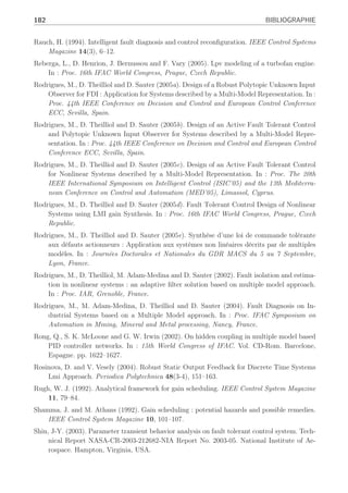 BIBLIOGRAPHIE 181
Maybeck, P.S. (1999). Multiple model adaptive algorithms for detecting and compensating
sensor and actuator/surface failures in aircraft flight control systems. International Journal
of Robust and Nonlinear Control 9, 1050–1070.
Médar, S., P. Charbonnaud and F. Noureddine (2002). Active fault accommodation of a three
tank system via switching control. In : Proc. of the 15th Triennal World Congress of IFAC,
Barcelona, Spain.
Meyer, G. and L. Hunt (1984). Application of non-linear transformations to automatic flight
control. Automatica 20, 103–107.
Millerioux, G. and J. Daafouz (2004a). Unknown input observers for message-embedded chaos
synchronization of discrete-time systems. International Journal of Bifurcation 14, 1–12.
Millerioux, G. and J. Daafouz (2004b). Unknown input observers for switched linear discrete
time systems. In : American Control Conference, Boston, USA.
Morse, W. and K. Ossman (1990). Model-following reconfigurable flight control system for the
afti/f-16. Journal of guidance Control and Dynamics 13(6), 969–976.
Murray-Smith, R. and T.A. Johansen (1997). Multiple Model Approaches to Modelling and
Control. Taylor and Francis.
Napolitano, M. R. and R. L. Swaim (1991). New technique for aircraft flight control reconfigu-
ration. Journal of guidance Control and Dynamics 14(1), 184–190.
Narendra, K., J. Balakrishnan and M. Kermal (1995). Adaptation and learning using multiple
models, switching and tuning. IEEE Contr. Syst. Mag. pp. 37–51.
Narendra, K. S., O. A. Driollet, M. Feiler and K. George (2003). Adaptive control using mul-
tiple models, swtiching and tuning. International Journal of Adaptive Control and Signal
Processing 17, 87–102.
Niemann, H. and J. Stoustrup (2003). Passive fault tolerant control of double inverted
pendulum-a case study example. In : Proc. of the 5th Symposium Safeprocess, Washing-
ton.D.C, USA. pp. 1029–1034.
Noura, H., D. Sauter, F. Hamelin and D. Theilliol (2000). Fault-tolerant control in dynamic
systems : Application to a winding machine. IEEE Control Systems Magazine pp. 33–49.
Ozkan, L., M.V. Kothare and C. Georgakis (2003). Control of a solution copolymerization
reactor using multi-model predictive control. Chemical Engineering Science 2, 1207–1221.
Park, J., G. Rizzoni and W.B. Ribbens (1994). On the representation of sensors faults in fault
detection filters. Automatica 30(11), 1793–1795.
Patton, R.J. (1997). Fault-tolerant control : the 1997 situation. In : Proc. IFAC Symposium
Safeprocess,Kingston Upon Hull, U.K. Vol. 2. pp. 1033–1055.
Patton, R.J. and C.J. Lopez-Toribio (2000). Multiple-model fault-tolerant control of an induc-
tion motor in the presence of uncertainty. In : IFAC Symposium SAFEPROCESS 2000,
Budapest. pp. 1139–1144.
Persis, C. De and A. Isidori (2001). A geometric approach to nonlinear fault detection. IEEE
Trans. on Automatic Control 46(6), 853 –865.
Porfirio, C. R., E. A. Neito and D. Odloak (2003). Multi-model predictive control of an industrial
c3/c4 splitter. Control Engineering Practice 11, 765–779.
 
