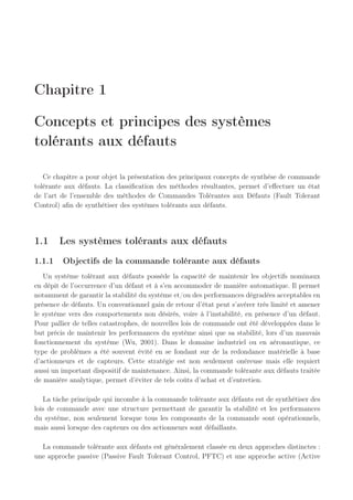 Chapitre 1
Concepts et principes des systèmes
tolérants aux défauts
Ce chapitre a pour objet la présentation des principaux concepts de synthèse de commande
tolérante aux défauts. La classification des méthodes résultantes, permet d’effectuer un état
de l’art de l’ensemble des méthodes de Commandes Tolérantes aux Défauts (Fault Tolerant
Control) afin de synthétiser des systèmes tolérants aux défauts.
1.1 Les systèmes tolérants aux défauts
1.1.1 Objectifs de la commande tolérante aux défauts
Un système tolérant aux défauts possède la capacité de maintenir les objectifs nominaux
en dépit de l’occurrence d’un défaut et à s’en accommoder de manière automatique. Il permet
notamment de garantir la stabilité du système et/ou des performances dégradées acceptables en
présence de défauts. Un conventionnel gain de retour d’état peut s’avérer très limité et amener
le système vers des comportements non désirés, voire à l’instabilité, en présence d’un défaut.
Pour pallier de telles catastrophes, de nouvelles lois de commande ont été développées dans le
but précis de maintenir les performances du système ainsi que sa stabilité, lors d’un mauvais
fonctionnement du système (Wu, 2001). Dans le domaine industriel ou en aéronautique, ce
type de problèmes a été souvent évité en se fondant sur de la redondance matérielle à base
d’actionneurs et de capteurs. Cette stratégie est non seulement onéreuse mais elle requiert
aussi un important dispositif de maintenance. Ainsi, la commande tolérante aux défauts traitée
de manière analytique, permet d’éviter de tels coûts d’achat et d’entretien.
La tâche principale qui incombe à la commande tolérante aux défauts est de synthétiser des
lois de commande avec une structure permettant de garantir la stabilité et les performances
du système, non seulement lorsque tous les composants de la commande sont opérationnels,
mais aussi lorsque des capteurs ou des actionneurs sont défaillants.
La commande tolérante aux défauts est généralement classée en deux approches distinctes :
une approche passive (Passive Fault Tolerant Control, PFTC) et une approche active (Active
 