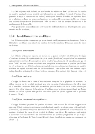 1.1 Les systèmes tolérants aux défauts 23
L’AFTC requiert tout d’abord, de synthétiser un schéma de FDD permettant de fournir
de manière aussi précise que possible une information sur les défauts éventuels (l’instant d’ap-
parition, le type et l’amplitude du défaut) ainsi qu’un modèle de défaut du système. Puis,
de synthétiser en ligne un nouveau régulateur (reconfigurable ou restructurable) en réponse
aux défauts du système et de compenser l’effet de ceux-ci tout en assurant la stabilité et les
performances de l’ensemble.
Pour poursuivre, nous définissons brièvement les différents types de défauts présents appa-
raissant sur les systèmes.
1.1.2 Les différents types de défauts
Les défauts sont des événements qui apparaissent à différents endroits du système. Dans la
littérature, les défauts sont classés en fonction de leur localisation, définissant alors des types
de défauts.
Les défauts actionneurs :
Les défauts actionneurs agissent au niveau de la partie opérative et détériorent le signal
d’entrée du système. Ils représentent une perte totale (défaillance) ou partielle d’un actionneur
agissant sur le système. Un exemple de perte totale d’un actionneur est un actionneur qui est
resté "collé" sur une position entraînant une incapacité à commander le système par le biais
de cet actionneur. Les défauts actionneurs partiels sont des actionneurs réagissant de manière
similaire au régime nominal mais en partie seulement, c’est-à-dire avec une certaine dégra-
dation dans leur action sur le système.(perte de puissance d’un moteur, fuite dans un vérin, . . .).
Les défauts capteurs :
Ce type de défaut est la cause d’une mauvaise image de l’état physique du système. Un
défaut capteur partiel produit un signal avec plus ou moins d’adéquation avec la valeur vraie
de la variable à mesurer. Ceci peut se traduire par une réduction de la valeur affichée par
rapport à la valeur vraie, ou de la présence d’un biais ou de bruit accru empêchant une bonne
lecture. Un défaut capteur total produit une valeur qui n’est pas en rapport avec la grandeur
à mesurer (0, ∞).
Les défauts composants ou systèmes :
Ce type de défaut provient du système lui-même ; bien souvent les défauts n’appartenant
pas à un défaut capteur ou actionneur sont classés de manière arbitraire dans cette catégorie.
Néanmoins, un défaut composant résulte de la casse ou de l’altération d’un composant du
système réduisant les capacités de celui-ci à effectuer une tâche. En pratique, ceci revient
à considérer une modification des caractéristiques du système proprement dit (la CTN :
résistance à Coefficient de Température Négatif, d’une chaufferie est cassée, un roulement est
altéré, . . .).
 