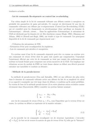 1.1 Les systèmes tolérants aux défauts 25
tendances actuelles.
- Loi de commande Re-séquencée ou control law re-scheduling
Une vision simple de la loi de commande tolérante aux défauts consiste à enregistrer au
préalable des paramètres de gains pré-calculés. Ce concept est directement lié aux lois de
commandes tolérantes aux défauts par re-séquencement (Control Law Re-scheduling (CLR))
qui est considéré pour les changements en aérodynamique (donc spécifique au domaine de
l’aéronautique) : altitude, vitesse... . Dans les applications d’aéronautique, le mécanisme de
CLR est déclenché par les données de vol. Des chercheurs comme (Rugh, 1992), (Shamma and
Athans, 1992) et (Stiwell and Rugh, 1999), ont étudié ce type de commande. Les principaux
dispositifs de la loi de commande par séquencement sont :
- Utilisation des mécanismes de FDI,
- Estimation d’état pour reconfiguration du régulateur,
- Lois de commande pré-calculées et enregistrées.
Un système muni d’une loi de commande séquencée peut être vu comme un système avec
une commande de retour d’état dont les gains sont ajustés par compensation. Cependant
l’ajustement effectué par cette loi de commande ne tient pas compte des performances du
système en boucle fermée pour compenser une action incorrecte de la CLR. Ceci implique une
robustesse accrue du module de FDD car toute fausse alarme ou défaut non détecté pourrait
entraîner une instabilité et conduire au désastre.
- Méthode de la pseudo-inverse
La méthode de pseudo-inverse (Gao and Antsaklis, 1991) est une référence des plus citées
dans le domaine de commande tolérante active aux défauts du fait de sa simplicité de calcul
et sa capacité à manipuler une très large classe de défauts, à condition qu’ils soient prédéfinis.
La version de base de la méthode pseudo-inverse (il en existe plusieurs autres revisitées comme
récemment dans (Staroswiecki, 2005)) considère un système linéaire nominal :
½
xk+1 = Axk + Buk
yk = Cxk
(1.1)
avec loi de commande de retour d’état uk = Fxk, sous l’hypothèse que le vecteur d’état est
connu. Le système en défaut se représente de la manière suivante :
(
xf
k+1 = Af xf
k + Bf uR
k
yf
k = Cf xf
k
(1.2)
où la nouvelle loi de commande reconfigurée est de structure équivalente, c’est-à-dire
uR
k = FRxf
k. Le but est de trouver la matrice de gain de retour d’état FR telle que la "distance"
 