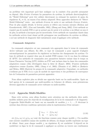 1.1 Les systèmes tolérants aux défauts 29
un problème très important qu’il faut souligner car la conduite d’un procédé automatisé
en dépend. Afin d’éviter d’estimer les paramètres du système, la méthode directe(implicite)
du "Model Following" peut être utilisée directement en estimant les matrices de gains du
régulateur Kx et Kr au moyen d’un schéma adaptatif. Deux approches distinctes de "Direct
Model Following" existe : une méthode d’erreur de sortie et une méthode d’erreur d’entrée.
Pour de plus amples détails, le lecteur pourra se référer aux travaux suivants (Bodson and
Groszkiewiecki, 1997), (Gao and Antsaklis, 1992), (Zhang and Jiang, 2002). Cette méthode ne
requiert pas de module FDI ce qui ne permet pas de savoir si le système a un défaut ou non et
de plus, la méthode n’incorpore pas les incertitudes. Cette méthode est cependant classée dans
les méthodes actives étant donné qu’elle présuppose une modélisation du système en défaut,
c.à.d une méthode de diagnostic faîte initialement avant d’appliquer cette méthode.
- Commande Adaptative
La commande adaptative est une commande très appropriée dans le terme de commande
Active tolérante aux défauts. En effet, ce type de commande a pour capacité d’adapter
automatiquement les paramètres du régulateur en fonction des changements du système. Ce
type de méthode ne requiert donc pas de module FDD comme c’est le cas dans les schémas
de AFTC. Les méthodes de commandes avec paramètres linéaires variant dans le temps ou
Linear Parameter Varying (LPV) dédiées au FTC sont incluses dans la classe des commandes
adaptatives comme celles développées dans la thèse de (Kanev, 2004). D’autres méthodes
adaptatives comme (Landau, 1999), (Jiang et al., 2003), (Dionisio et al., 2003) et (Boskovic
and Mehra, 2003) illustrent les propos de la commande adaptative. Cependant, ces méthodes
n’utilisent pas le FDI, il n’y a pas de module de supervision et des problèmes de convergence
lors de l’estimation de paramètres peuvent apparaître.
Nous allons expliciter plus en détails une approche basée sur les multi-modèles. Après un
bref aperçu de la commande par multi-modèles en l’absence de défauts, nous présenterons
diverses approches de commande active tolérante en multi-modèles.
1.1.5 Approche Multi-Modèles
Dans cette section, nous allons focaliser notre attention sur des méthodes dites multi-
modèles utilisées pour des objectifs de reconfiguration de la loi de commande et de diagnostic.
L’approche Multi-Modèle est basée sur un ensemble de modèles j = 1, . . . , N décrivant le
système dans diverses conditions opératoires selon la représentation d’état suivante :
½
xk+1 = fj(xk, uk)
yk = gj(xk, uk)
(1.10)
où fj(xk, uk) et gj(xk, uk) sont des fonctions connues pour chaque modèle j. Ces modèles
sont souvent considérés comme des modèles de défauts, où chaque modèle représente un type
de défaut. Ainsi, pour chaque modèle j, un régulateur Rj est synthétisé. L’objectif est de
synthétiser en ligne la loi de commande à appliquer au système au travers une combinaison
 