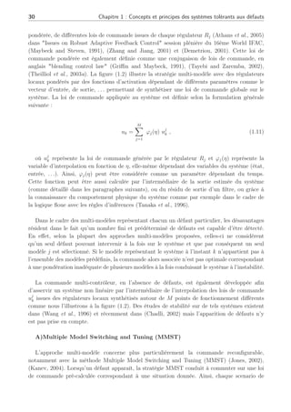 30 Chapitre 1 : Concepts et principes des systèmes tolérants aux défauts
pondérée, de différentes lois de commande issues de chaque régulateur Rj (Athans et al., 2005)
dans "Issues on Robust Adaptive Feedback Control" session plénière du 16ème World IFAC,
(Maybeck and Steven, 1991), (Zhang and Jiang, 2001) et (Demetriou, 2001). Cette loi de
commande pondérée est également définie comme une conjugaison de lois de commande, en
anglais "blending control law" (Griffin and Maybeck, 1991), (Tayebi and Zaremba, 2002),
(Theilliol et al., 2003a). La figure (1.2) illustre la stratégie multi-modèle avec des régulateurs
locaux pondérés par des fonctions d’activation dépendant de différents paramètres comme le
vecteur d’entrée, de sortie, . . . permettant de synthétiser une loi de commande globale sur le
système. La loi de commande appliquée au système est définie selon la formulation générale
suivante :
uk =
M
X
j=1
ϕj(η) uj
k , (1.11)
où uj
k représente la loi de commande générée par le régulateur Rj et ϕj(η) représente la
variable d’interpolation en fonction de η, elle-même dépendant des variables du système (état,
entrée, . . .). Ainsi, ϕj(η) peut être considérée comme un paramètre dépendant du temps.
Cette fonction peut être aussi calculée par l’intermédiaire de la sortie estimée du système
(comme détaillé dans les paragraphes suivants), ou du résidu de sortie d’un filtre, ou grâce à
la connaissance du comportement physique du système comme par exemple dans le cadre de
la logique floue avec les règles d’inférences (Tanaka et al., 1996).
Dans le cadre des multi-modèles représentant chacun un défaut particulier, les désavantages
résident dans le fait qu’un nombre fini et prédéterminé de défauts est capable d’être détecté.
En effet, selon la plupart des approches multi-modèles proposées, celles-ci ne considèrent
qu’un seul défaut pouvant intervenir à la fois sur le système et que par conséquent un seul
modèle j est sélectionné. Si le modèle représentant le système à l’instant k n’appartient pas à
l’ensemble des modèles prédéfinis, la commande alors associée n’est pas optimale correspondant
à une pondération inadéquate de plusieurs modèles à la fois conduisant le système à l’instabilité.
La commande multi-contrôleur, en l’absence de défauts, est également développée afin
d’asservir un système non linéaire par l’intermédiaire de l’interpolation des lois de commande
uj
k issues des régulateurs locaux synthétisés autour de M points de fonctionnement différents
comme nous l’illustrons à la figure (1.2). Des études de stabilité sur de tels systèmes existent
dans (Wang et al., 1996) et récemment dans (Chadli, 2002) mais l’apparition de défauts n’y
est pas prise en compte.
A)Multiple Model Switching and Tuning (MMST)
L’approche multi-modèle concerne plus particulièrement la commande reconfigurable,
notamment avec la méthode Multiple Model Switching and Tuning (MMST) (Jones, 2002),
(Kanev, 2004). Lorsqu’un défaut apparaît, la stratégie MMST conduit à commuter sur une loi
de commande pré-calculée correspondant à une situation donnée. Ainsi, chaque scenario de
 