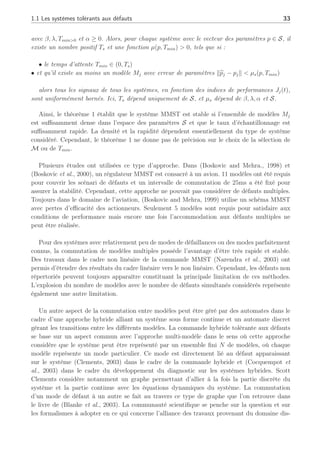 1.1 Les systèmes tolérants aux défauts 33
avec β, λ, Tmin0 et α ≥ 0. Alors, pour chaque système avec le vecteur des paramètres p ∈ S, il
existe un nombre positif Ts et une fonction µ(p, Tmin)  0, tels que si :
• le temps d’attente Tmin ∈ (0, Ts)
• et qu’il existe au moins un modèle Mj avec erreur de paramètres kb
pj − pjk  µs(p, Tmin)
alors tous les signaux de tous les systèmes, en fonction des indices de performances Jj(t),
sont uniformément bornés. Ici, Ts dépend uniquement de S, et µs dépend de β, λ, α et S.
Ainsi, le théorème 1 établit que le système MMST est stable si l’ensemble de modèles Mj
est suffisamment dense dans l’espace des paramètres S et que le taux d’échantillonnage est
suffisamment rapide. La densité et la rapidité dépendent essentiellement du type de système
considéré. Cependant, le théorème 1 ne donne pas de précision sur le choix de la sélection de
M ou de Tmin.
Plusieurs études ont utilisées ce type d’approche. Dans (Boskovic and Mehra., 1998) et
(Boskovic et al., 2000), un régulateur MMST est consacré à un avion. 11 modèles ont été requis
pour couvrir les scénari de défauts et un intervalle de commutation de 25ms a été fixé pour
assurer la stabilité. Cependant, cette approche ne pouvait pas considérer de défauts multiples.
Toujours dans le domaine de l’aviation, (Boskovic and Mehra, 1999) utilise un schéma MMST
avec pertes d’efficacité des actionneurs. Seulement 5 modèles sont requis pour satisfaire aux
conditions de performance mais encore une fois l’accommodation aux défauts multiples ne
peut être réalisée.
Pour des systèmes avec relativement peu de modes de défaillances ou des modes parfaitement
connus, la commutation de modèles multiples possède l’avantage d’être très rapide et stable.
Des travaux dans le cadre non linéaire de la commande MMST (Narendra et al., 2003) ont
permis d’étendre des résultats du cadre linéaire vers le non linéaire. Cependant, les défauts non
répertoriés peuvent toujours apparaître constituant la principale limitation de ces méthodes.
L’explosion du nombre de modèles avec le nombre de défauts simultanés considérés représente
également une autre limitation.
Un autre aspect de la commutation entre modèles peut être géré par des automates dans le
cadre d’une approche hybride alliant un système sous forme continue et un automate discret
gérant les transitions entre les différents modèles. La commande hybride tolérante aux défauts
se base sur un aspect commun avec l’approche multi-modèle dans le sens où cette approche
considère que le système peut être représenté par un ensemble fini N de modèles, où chaque
modèle représente un mode particulier. Ce mode est directement lié au défaut apparaissant
sur le système (Clements, 2003) dans le cadre de la commande hybride et (Cocquempot et
al., 2003) dans le cadre du développement du diagnostic sur les systèmes hybrides. Scott
Clements considère notamment un graphe permettant d’allier à la fois la partie discrète du
système et la partie continue avec les équations dynamiques du système. La commutation
d’un mode de défaut à un autre se fait au travers ce type de graphe que l’on retrouve dans
le livre de (Blanke et al., 2003). La communauté scientifique se penche sur la question et sur
les formalismes à adopter en ce qui concerne l’alliance des travaux provenant du domaine dis-
 