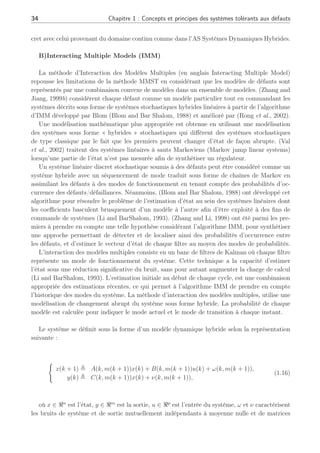 34 Chapitre 1 : Concepts et principes des systèmes tolérants aux défauts
cret avec celui provenant du domaine continu comme dans l’AS Systèmes Dynamiques Hybrides.
B)Interacting Multiple Models (IMM)
La méthode d’Interaction des Modèles Multiples (en anglais Interacting Multiple Model)
repousse les limitations de la méthode MMST en considérant que les modèles de défauts sont
représentés par une combinaison convexe de modèles dans un ensemble de modèles. (Zhang and
Jiang, 1999b) considèrent chaque défaut comme un modèle particulier tout en commandant les
systèmes décrits sous forme de systèmes stochastiques hybrides linéaires à partir de l’algorithme
d’IMM développé par Blom (Blom and Bar Shalom, 1988) et amélioré par (Rong et al., 2002).
Une modélisation mathématique plus appropriée est obtenue en utilisant une modélisation
des systèmes sous forme « hybrides » stochastiques qui diffèrent des systèmes stochastiques
de type classique par le fait que les premiers peuvent changer d’état de façon abrupte. (Val
et al., 2002) traitent des systèmes linéaires à sauts Markoviens (Markov jump linear systems)
lorsqu’une partie de l’état n’est pas mesurée afin de synthétiser un régulateur.
Un système linéaire discret stochastique soumis à des défauts peut être considéré comme un
système hybride avec un séquencement de mode traduit sous forme de chaînes de Markov en
assimilant les défauts à des modes de fonctionnement en tenant compte des probabilités d’oc-
currence des défauts/défaillances. Néanmoins, (Blom and Bar Shalom, 1988) ont développé cet
algorithme pour résoudre le problème de l’estimation d’état au sein des systèmes linéaires dont
les coefficients basculent brusquement d’un modèle à l’autre afin d’être exploité à des fins de
commande de systèmes (Li and BarShalom, 1993). (Zhang and Li, 1998) ont été parmi les pre-
miers à prendre en compte une telle hypothèse considérant l’algorithme IMM, pour synthétiser
une approche permettant de détecter et de localiser ainsi des probabilités d’occurrence entre
les défauts, et d’estimer le vecteur d’état de chaque filtre au moyen des modes de probabilités.
L’interaction des modèles multiples consiste en un banc de filtres de Kalman où chaque filtre
représente un mode de fonctionnement du système. Cette technique a la capacité d’estimer
l’état sous une réduction significative du bruit, sans pour autant augmenter la charge de calcul
(Li and BarShalom, 1993). L’estimation initiale au début de chaque cycle, est une combinaison
appropriée des estimations récentes, ce qui permet à l’algorithme IMM de prendre en compte
l’historique des modes du système. La méthode d’interaction des modèles multiples, utilise une
modélisation de changement abrupt du système sous forme hybride. La probabilité de chaque
modèle est calculée pour indiquer le mode actuel et le mode de transition à chaque instant.
Le système se définit sous la forme d’un modèle dynamique hybride selon la représentation
suivante :
(
x(k + 1) , A(k, m(k + 1))x(k) + B(k, m(k + 1))u(k) + ω(k, m(k + 1)),
y(k) , C(k, m(k + 1))x(k) + ν(k, m(k + 1)),
(1.16)
où x ∈ ℜn
est l’état, y ∈ ℜm
est la sortie, u ∈ ℜp
est l’entrée du système, ω et ν caractérisent
les bruits de système et de sortie mutuellement indépendants à moyenne nulle et de matrices
 