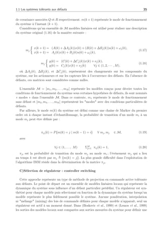 1.1 Les systèmes tolérants aux défauts 35
de covariance associées Q et R respectivement. m(k + 1) représente le mode de fonctionnement
du système à l’instant (k + 1).
Considérons qu’un ensemble de M modèles linéaires est utilisé pour réaliser une description
du système original (1.16) de la manière suivante :
mj
½
x(k + 1) = (A(k) + ∆Aj(k))x(k) + (B(k) + ∆Bj(k))u(k) + ωj(k),
x(k + 1) = Aj(k)x(k) + Bj(k)u(k) + ωj(k),
(1.17)
mj
½
y(k) = (C(k) + ∆Cj(k))x(k) + νj(k),
y(k) = Cj(k)x(k) + νj(k) ∀j ∈ (1, 2, · · · , M),
(1.18)
où ∆Aj(k), ∆Bj(k), et ∆Cj(k), représentent des changements sur les composants du
système, sur les actionneurs et sur les capteurs liés à l’occurrence des défauts. En l’absence de
défauts, ces matrices sont considérées comme nulles.
L’ensemble M = [m1, m2, . . . , mM ] représente les modèles conçus pour décrire toutes les
conditions de fonctionnement du système sous certaines hypothèses de défauts, ils sont nommés
« modes » dans l’ensemble M. Dans ce contexte, m1 représente le mode de fonctionnement
sans défaut et [m2, m3, . . . , mM ] représentent les modes avec des conditions particulières de
défauts.
Par ailleurs, le mode m(k) du système est défini comme une chaîne de Markov du premier
ordre où à chaque instant d’échantillonnage, la probabilité de transition d’un mode mi à un
mode mj peut être définie par :
πij(k) = P{m(k) = j | m(k − 1) = i} ∀ mj, mj ∈ M, (1.19)
avec
∀j ∈ (1, . . . , M) ΣM
j=1 πij(k) = 1, (1.20)
πji est la probabilité de transition du mode mj au mode mi ; l’événement mj qui a lieu
au temps k est décrit par mj , {m(k) = j}. La plus grande difficulté dans l’exploitation de
l’algorithme IMM réside dans la détermination de la matrice πji.
C)Sélection de régulateur : controller switching
Cette approche représente un type de méthode de projection en commande active tolérante
aux défauts. Le point de départ est un ensemble de modèles linéaires locaux qui représente la
dynamique du système sous influence d’un défaut particulier prédéfini. Un régulateur est syn-
thétisé pour chaque modèle puis sélectionné en fonction de la dynamique du système lorsqu’un
modèle représente le plus fidèlement possible le système. Aucune pondération, interpolation
ni mélange (mixing) des lois de commande définies pour chaque modèle n’apparaît, seul un
régulateur est actif à un moment donné. Dans (Boskovic et al., 1999) et (Lemos et al., 1999)
les sorties des modèles locaux sont comparées aux sorties mesurées du système pour définir une
 