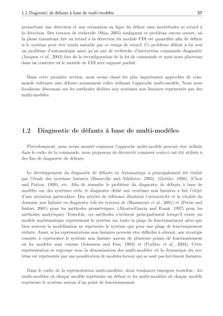1.2 Diagnostic de défauts à base de multi-modèles 37
permettant une détection et une estimation en ligne du défaut sans incertitudes ni retard à
la détection. Des travaux de recherche (Shin, 2003) soulignent ce problème encore ouvert, où
la phase transitoire liée au retard à la détection du module FDI est quantifiée afin de définir
si le système peut être rendu instable par ce temps de retard. Ce problème définit à lui seul
un problème d’automatique ainsi qu’un axe de recherche d’interaction commande/diagnostic
(Jacques et al., 2003) lors de la reconfiguration de la loi de commande et nous nous placerons
dans un contexte où le module de FDI sera supposé parfait.
Dans cette première section, nous avons classé les plus importantes approches de com-
mande tolérante aux défauts notamment celles utilisant l’approche multi-modèle. Nous nous
focalisons désormais sur les méthodes dédiées aux systèmes non linéaires représentés par des
multi-modèles.
1.2 Diagnostic de défauts à base de multi-modèles
Précédemment, nous avons montré comment l’approche multi-modèle pouvait être utilisée
dans le cadre de la commande, nous proposons de découvrir comment ceux-ci ont été utilisés à
des fins de diagnostic de défauts.
Le développement du diagnostic de défauts en Automatique a principalement été réalisé
par l’étude des systèmes linéaires (Basseville and Nikiforov, 1993), (Gertler, 1998), (Chen
and Patton, 1999), etc. Afin de résoudre le problème du diagnostic de défauts à base de
modèles sur des systèmes réels, le diagnostic dédié aux systèmes non linéaires a fait l’objet
d’une attention particulière. Des articles de référence illustrent l’attractivité et la vitalité du
domaine non linéaire en diagnostic tels les travaux de (Hammouri et al., 2001) et (Persis and
Isidori, 2001) pour les méthodes géométriques, (Alcorta-Garcia and Frank, 1997) pour les
méthodes analytiques. Toutefois, ces méthodes s’utilisent principalement lorsqu’il existe un
modèle mathématique représentant le système sur toute la plage de fonctionnement alors que
bien souvent la modélisation ne représente le système que pour une plage de fonctionnement
réduite. Aussi, si les représentations non linéaires peuvent être difficiles à obtenir, une stratégie
consiste à représenter le système non linéaire autour de plusieurs points de fonctionnement
où les modèles sont connus (Johansen and Foss, 1993) et (Porfirio et al., 2003). Cette
représentation se regroupe sous la dénomination des multi-modèles où la dynamique du sys-
tème est représentée par une pondération de modèles locaux qui ne sont pas forcément linéaires.
Dans le cadre de la représentation multi-modèles, deux tendances émergent toutefois : les
multi-modèles où chaque modèle représente un défaut et les multi-modèles où chaque modèle
représente le système autour d’un point de fonctionnement.
 