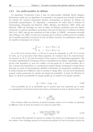 38 Chapitre 1 : Concepts et principes des systèmes tolérants aux défauts
1.2.1 Les multi-modèles de défauts
Un algorithme d’estimation d’état à base de multi-modèles (Multiple Model Adaptive
Estimation) couplé avec un algorithme de commande a été proposé pour résoudre le problème
du contrôle des systèmes dynamiques linéaires stochastiques en présence de défauts (ou
incertitudes paramétriques). Cet algorithme a notamment été utilisé dans le domaine de
l’aéronautique (Stepaniak and Maybeck, 1997), (Hamlon and Maybeck, 1997). (Eide and
Maybeck, 1996) ont développé un banc de filtres de Kalman synthétisés pour des défauts
actionneurs et capteurs spécifiques, permettant d’une part la détection et l’isolation du défaut
(Dai et al., 1997), ainsi qu’une estimation de l’état en ligne. Le MMAE , récemment retravaillé
dans (Athans et al., 2005), est basé sur le principe que le système en défaut peut être modélisé
par un modèle particulier en fonction du type de défaut rencontré. La modélisation repose sur
des modèles stochastiques de la forme :
mj
(
xk+1 = Ajxk + Bjuk + ωj
k
yk = Cjxk + Djuk + νj
k
(1.21)
où x ∈ Rn
est le vecteur d’état, u ∈ Rp
est le vecteur de commande, y ∈ Rm
est le vecteur
de sortie, ωj
k et νj
k sont deux bruits blancs gaussiens, de covariance Qj et Rj respectivement.
Les matrices Aj, Bj, Cj, Dj sont des matrices d’état connues et de dimensions appropriées. Afin
de réaliser simultanément l’estimation d’état et l’identification du défaut, l’algorithme suppose
qu’une seule hypothèse mj peut être vérifiée à la fois parmi les N valeurs possibles. De ce
fait, à chacune des hypothèses mj correspond un système linéaire stochastique à temps discret
décrivant un mode de fonctionnement identifié et déterminé. Les hypothèses considèrent que
le résidu résultant de la différence entre le système et chaque filtre, suit une loi de distribution
normale centrée permettant de calculer une densité de probabilité. A partir du Théorème de
Bayes, le calcul de la probabilité de chaque modèle pj
k est réalisée de la manière suivante :
pj
k = Pr[m = mj|yk = yj] (1.22)
Cette probabilité pj
k est la probabilité que le système peut être représenté par le mode
mj connaissant le vecteur des mesures de la sortie y à l’instant k et peut se calculer comme suit :
pj
k+1 =
℘j
kpj
k
PN
l=1 ℘l
kpl
k
(1.23)
Cette dernière utilise une fonction de densité normale centrée, avec le résidu γj
k exprimant
la différence entre la sortie du système et la sortie du jème filtre :
℘j
k =
exp{−0.5(γj
k)T
(Θj
k)−1
γj
k}
(2π)ψ/2|Θj
k|1/2
(1.24)
où la matrice Θj
k représente la matrice de variance du résidu et ψ la dimension du vecteur
des résidus. Cette technique permet la reconstruction globale de l’état du système à partir des
 