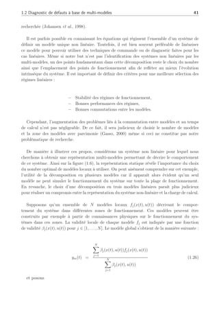 1.2 Diagnostic de défauts à base de multi-modèles 41
recherchée (Johansen et al., 1998).
Il est parfois possible en connaissant les équations qui régissent l’ensemble d’un système de
définir un modèle unique non linéaire. Toutefois, il est bien souvent préférable de linéariser
ce modèle pour pouvoir utiliser des techniques de commande ou de diagnostic faites pour les
cas linéaires. Même si notre but n’est pas l’identification des systèmes non linéaires par les
multi-modèles, un des points fondamentaux dans cette décomposition reste le choix du nombre
ainsi que l’emplacement des points de fonctionnement afin de refléter au mieux l’évolution
intrinsèque du système. Il est important de définir des critères pour une meilleure sélection des
régimes linéaires :
– Stabilité des régimes de fonctionnement,
– Bonnes performances des régimes,
– Bonnes commutations entre les modèles.
Cependant, l’augmentation des problèmes liés à la commutation entre modèles et au temps
de calcul n’est pas négligeable. De ce fait, il sera judicieux de choisir le nombre de modèles
et la zone des modèles avec parcimonie (Gasso, 2000) même si ceci ne constitue pas notre
problématique de recherche.
De manière à illustrer ces propos, considérons un système non linéaire pour lequel nous
cherchons à obtenir une représentation multi-modèles permettant de décrire le comportement
de ce système. Ainsi sur la figure (1.6), la représentation statique révèle l’importance du choix
du nombre optimal de modèles locaux à utiliser. On peut aisément comprendre sur cet exemple,
l’utilité de la décomposition en plusieurs modèles car il apparaît alors évident qu’un seul
modèle ne peut simuler le fonctionnement du système sur toute la plage de fonctionnement.
En revanche, le choix d’une décomposition en trois modèles linéaires paraît plus judicieux
pour réaliser un compromis entre la représentation du système non-linéaire et la charge de calcul.
Supposons qu’un ensemble de N modèles locaux fj(x(t), u(t)) décrivant le compor-
tement du système dans différentes zones de fonctionnement. Ces modèles peuvent être
construits par exemple à partir de connaissances physiques sur le fonctionnement du sys-
tèmes dans ces zones. La validité locale de chaque modèle fj est indiquée par une fonction
de validité βj(x(t), u(t)) pour j ∈ [1, . . . , N]. Le modèle global s’obtient de la manière suivante :
ym(t) =
N
X
j=1
βj(x(t), u(t))fj(x(t), u(t))
N
X
j=1
βj(x(t), u(t))
(1.26)
et posons
 