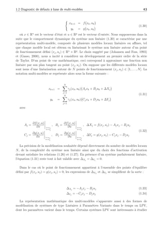 1.2 Diagnostic de défauts à base de multi-modèles 43
(
xk+1 = f
¡
xk, uk
¢
yk = g
¡
xk, uk
¢ (1.30)
où x ∈ Rn
est le vecteur d’état et u ∈ Rp
est le vecteur d’entrée. Nous supposerons dans la
suite que le comportement dynamique du système non linéaire (1.30) se caractérise par une
représentation multi-modèle, composée de plusieurs modèles locaux linéaires ou affines, tel
que chaque modèle local est obtenu en linéarisant le système non linéaire autour d’un point
de fonctionnement défini (xj, uj) ∈ Rn
× Rp
. Le choix suggéré par (Johansen and Foss, 1993)
et (Gasso, 2000), nous a incité à considérer un développement au premier ordre de la série
de Taylor. D’un point de vue mathématique, ceci correspond à approximer une fonction non
linéaire par son plan tangent au point (xj, uj). On suppose que les différents modèles locaux
sont issus d’une linéarisation autour de N points de fonctionnement (xj, uj) ∈ [1, . . . , N]. La
notation multi-modèles se représente alors sous la forme suivante :
xk+1 =
N
X
j=1
γj(xk, uk)
¡
Ajxk + Bjuk + ∆Xj
¢
yk =
N
X
j=1
γj(xk, uk)
¡
Cjxk + Djuk + ∆Yj
¢
(1.31)
avec
Aj =
∂f(x, u)
∂x
¯
¯
¯
¯x=xj
u=uj
, Bj =
∂f(x, u)
∂u
¯
¯
¯
¯x=xj
u=uj
, ∆Xj = f(xj, uj) − Ajxj − Bjuj
Cj =
∂g(x, u)
∂x
¯
¯
¯
¯x=xj
u=uj
, Dj =
∂g(x, u)
∂u
¯
¯
¯
¯x=xj
u=uj
, ∆Yj = g(xj, uj) − Cjxj − Djuj
(1.32)
La précision de la modélisation souhaitée dépend directement du nombre de modèles locaux
N, de la complexité du système non linéaire ainsi que du choix des fonctions d’activation
devant satisfaire les relations (1.26) et (1.27). En présence d’un système parfaitement linéaire,
l’équation (1.31) reste tout à fait valable avec ∆Xj
= ∆Yj
= 0.
Dans le cas où le point de fonctionnement appartient à l’ensemble des points d’équilibre
défini par f(xj, uj) = g(xj, uj) = 0, les expressions de ∆Xj
et ∆Yj
se simplifient de la sorte :
∆Xj
= −Ajxj − Bjuj (1.33)
∆Yj
= −Cjxj − Djuj (1.34)
La représentation mathématique des multi-modèles s’apparente aussi à des formes de
modélisation de systèmes de type Linéaires à Paramètres Variants dans le temps ou LPV,
dont les paramètres varient dans le temps. Certains systèmes LPV sont intéressants à étudier
 
