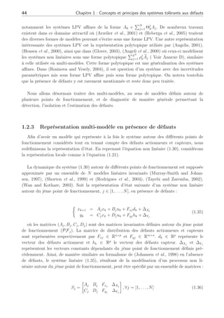 44 Chapitre 1 : Concepts et principes des systèmes tolérants aux défauts
notamment les systèmes LPV affines de la forme A0 +
PN
j=1 Θj
kAj. De nombreux travaux
existent dans ce domaine attractif où (Arzelier et al., 2001) et (Reberga et al., 2005) traitent
des diverses formes de modèles pouvant s’écrire sous une forme LPV. Une autre représentation
intéressante des systèmes LPV est la représentation polytopique utilisée par (Angelis, 2001),
(Hensen et al., 2000), ainsi que dans (Glover, 2003), (Angeli et al., 2000) où ceux-ci modélisent
les systèmes non linéaires sous une forme polytopique
P2N
j=1 ρj
k
e
Aj ( Voir Annexe D), similaire
à celle utilisée en multi-modèles. Cette forme polytopique est une généralisation des systèmes
affines. Dans (Rosinova and Vesely, 2004), il est question d’un système avec des incertitudes
paramétriques mis sous forme LPV affine puis sous forme polytopique. On notera toutefois
que la présence de défauts y est rarement mentionnée et reste donc peu traitée.
Nous allons désormais traiter des multi-modèles, au sens de modèles définis autour de
plusieurs points de fonctionnement, et de diagnostic de manière générale permettant la
détection, l’isolation et l’estimation des défauts.
1.2.3 Représentation multi-modèle en présence de défauts
Afin d’avoir un modèle qui représente à la fois le système autour des différents points de
fonctionnement considérés tout en tenant compte des défauts actionneurs et capteurs, nous
redéfinissons la représentation d’état. En reprenant l’équation non linéaire (1.30), considérons
la représentation locale comme à l’équation (1.21).
La dynamique du système (1.30) autour de différents points de fonctionnement est supposée
approximée par un ensemble de N modèles linéaires invariants (Murray-Smith and Johan-
sen, 1997), (Shorten et al., 1999) et (Rodrigues et al., 2004), (Tayebi and Zaremba, 2002),
(Wan and Kothare, 2003). Soit la représentation d’état suivante d’un système non linéaire
autour du jème point de fonctionnement, j ∈ [1, . . . , N], en présence de défauts :
½
xk+1 = Ajxk + Bjuk + Fxjdk + ∆Xj
yk = Cjxk + Djuk + Fyjhk + ∆Yj
(1.35)
où les matrices (Aj, Bj, Cj, Dj) sont des matrices invariantes définies autour du jème point
de fonctionnement (PFj). La matrice de distribution des défauts actionneurs et capteurs
sont représentées respectivement par Fxj ∈ Rn×p
et Fyj ∈ Rm×n
. dk ∈ Rp
représente le
vecteur des défauts actionneur et hk ∈ Rp
le vecteur des défauts capteur. ∆Xj
et ∆Yj
représentent les vecteurs constants dépendants du jème point de fonctionnement définis pré-
cédemment. Ainsi, de manière similaire au formalisme de (Johansen et al., 1998) en l’absence
de défauts, le système linéaire (1.35), résultant de la modélisation d’un processus non li-
néaire autour du jème point de fonctionnement, peut être spécifié par un ensemble de matrices :
Sj =
·
Aj Bj Fxj
∆Xj
Cj Dj Fyj
∆Yj
¸
, ∀j = [1, . . . , N] (1.36)
 