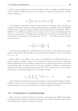 1.3 Conclusions et problématique 45
Afin de pouvoir représenter le système non linéaire (1.30), l’ensemble de modèles linéaires
(1.36) est utilisé à chaque instant par Sk une séquence de matrices variant dans un ensemble
convexe, définie par :
Sk :=
(
PN
j=1 ρj
kSj : ρj
k ≥ 0,
PN
j=1 ρj
k =1
)
(1.37)
Cette séquence Sk caractérise à chaque instant le système non linéaire et par conséquent, la
dynamique du système non linéaire peut être représentée par un ensemble convexe de multiples
modèles linéaires invariants. Comme considéré dans (Murray-Smith and Johansen, 1997) et
(Theilliol et al., 2003b), un modèle apte à représenter toute la plage de fonctionnement du
système est constitué de N modèles locaux pondérés par des fonctions de pondération ρj
k.
Ces fonctions de pondération ou d’activation ρj
k ∀j ∈ [1, . . . , N] évoluent dans un ensemble
convexe Ω tel que
Ω:=
(
ρj
k : ρj
k ≥ 0,
N
X
j=1
ρj
k =1
)
(1.38)
Ces fonctions de pondération ρj
k dépendent du vecteur d’état xk du système ainsi que de
l’entrée uk du système telles que celles-ci s’écrivent de manière similaire à (1.2.2) sous la forme
ρj
(xk, uk) = ρj
k.
D’après (Park et al., 1994) et sans nuire à la généralité de la méthode présentée, les
défauts capteurs considérés comme des incertitudes structurées, peuvent être interprétés
mathématiquement comme des défauts actionneurs par une augmentation d’état en supposant
une dynamique lente du défaut capteur. Il est alors possible de redéfinir la représentation
(1.36) avec une matrice de distribution des défauts Fj ∈ Rn+m
de rang q et un vecteur unique
de défauts dk de dimensions appropriées, de la manière suivante :
Sj =
·
Aj Bj Fj ∆Xj
Cj Dj ∆Yj
¸
, ∀j = [1, . . . , N] (1.39)
Cette dernière représentation du système non linéaire va nous permettre dans les chapitres
suivants, de pouvoir avoir une représentation à la fois du système autour de différents points
de fonctionnement tout en pouvant effectuer un travail de diagnostic de défauts.
1.3 Conclusions et problématique
Afin de mettre en exergue l’intérêt de nos travaux, nous avons classé différentes méthodes
de commande active tolérante aux défauts notamment celles utilisant l’approche multi-modèle,
en énumérant leurs avantages et leurs inconvénients.
 
