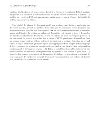 1.3 Conclusions et problématique 47
fonctions d’activation, il est alors possible d’avoir à la fois une représentation de la dynamique
du système non linéaire et d’avoir connaissance du ou des défauts présents sur le système. La
stabilité de ce schéma FDD doit pouvoir être vérifiée pour permettre d’assurer la fiabilité du
système en présence de défauts.
Ainsi réalisé, le schéma de diagnostic dédié aux systèmes non linéaires représentés par
des multi-modèles, permet la synthèse d’une stratégie de commande active tolérante aux
défauts sur de tels systèmes. Les stratégies d’AFTC en multi-modèles notamment, considèrent
qu’une modélisation du système en défaut est disponible, restreignant le type et le nombre
de défauts potentiellement détectables, ce qui est difficile et n’est pas toujours possible. Il
est intéressant de pouvoir synthétiser une stratégie d’AFTC permettant de considérer dans
un premier temps plusieurs défauts potentiels arrivants sur le système. Puis dans un second
temps, il semble intéressant que la stratégie à développer puisse tenir compte de toute la plage
de fonctionnement du système de manière analogue à celles vues dans le cadre multi-modèles
précédemment et à l’image du schéma (1.1). Enfin, la stabilité de l’ensemble doit pouvoir être
vérifiée assurant un ensemble solide permettant au système d’être robuste et plus fiable. La
stratégie doit pouvoir tenir compte de l’apparition des défauts en ligne afin de synthétiser de
nouveaux gains de régulateurs assurant d’une part l’accommodation aux défauts et d’autre
part, la stabilité du système en boucle fermée.
 