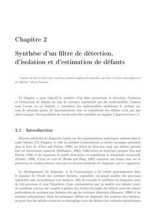 Chapitre 2
Synthèse d’un filtre de détection,
d’isolation et d’estimation de défauts
 Douter de tout ou tout croire sont deux solutions également commodes, qui l’une et l’autre nous dispensent
de réfléchir. Henri Poincaré
Ce chapitre a pour objectif la synthèse d’un filtre permettant la détection, l’isolation
et l’estimation de défauts au sein de systèmes représentés par des multi-modèles. Comme
nous l’avons vu au chapitre 1, considérer des multi-modèles modélisant le système au-
tour de plusieurs points de fonctionnement tout en considérant des défauts n’est pas une
chose courante. Nos hypothèses de travail sont celles spécifiées au chapitre 1 dans la section 1.3 .
2.1 Introduction
Diverses méthodes de diagnostic basées sur des représentations analytiques existent dans le
cadre linéaire (Cf. Chapitre 1) telle la synthèse d’observateurs à entrées inconnues présentée
dans le livre de (Chen and Patton, 1999), les filtres de détection dont une édition spéciale
leur est entièrement consacrée (Edelmayer, 2002), l’affectation de structures propres (Liu and
Patton, 1998) et les équations de parité structurées en considérant la redondance temporelle
(Gertler, 1998). L’état de l’art de (Frank and Ding, 1997) constitue une bonne base sur la
génération de résidus robustes ainsi que les diverses méthodes de diagnostic qui s’y rapportent.
Le développement du diagnostic et de l’automatique a été réalisé principalement dans
le domaine de l’étude des systèmes linéaires, cependant, un grand nombre des processus
industriels sont naturellement non linéaires. Afin de résoudre le problème du diagnostic pour
de tels processus et sous l’hypothèse d’une représentation par un modèle non linéaire exact,
de nombreux travaux ont consisté à générer des résidus découplés des défauts pour des classes
particulières de systèmes non linéaires tels que les systèmes bilinéaires (Kinnaert, 1999) et les
systèmes polynômiaux. Dans les techniques dédiées au diagnostic des systèmes non linéaires,
on peut citer des articles consacrés au découplage exact des défauts par méthodes géométriques
 