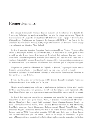 Remerciements
Les travaux de recherche présentés dans ce mémoire ont été effectués à la Faculté des
Sciences et Techniques de Vandoeuvre-lès-Nancy au sein du groupe thématique "Sûreté de
Fonctionnement et Diagnostic des Systèmes (SURFDIAG)" dans l’équipe " Représentation
Multimodèles - Applications au Diagnostic des Systèmes (MUMODIA)" au Centre de Re-
cherche en Automatique de Nancy (CRAN) dirigé antérieurement par Monsieur Francis Lepage
et actuellement par Monsieur Alain Richard.
Je tiens à remercier Monsieur Dominique Sauter, responsable de l’équipe " Systèmes Dis-
tribués et Embarqués Réactifs aux défauts (SYDER)" et directeur de ma thèse, pour m’avoir
accueilli au sein de son équipe de recherche et de m’avoir fait confiance dans mes choix et
orientations. Je remercie également Monsieur Didier Theilliol, co-Directeur de ma thèse, pour sa
constante disponibilité, ses conseils ainsi que les innombrables réunions et discussions pour me-
ner à bien ce travail. Je lui suis aussi reconnaissant de la confiance qu’il m’a toujours témoignée.
J’exprime ma gratitude à Messieurs Ali Zolghadri et Vincent Cocquempot d’avoir accepté
de rapporter mon mémoire et pour l’intérêt qu’ils ont bien voulu porter à ce travail.
Je remercie également Monsieur Gilles Millérioux d’avoir accepté d’examiner ce travail et de
faire partie de ce jury de thèse.
I would like to address my special thanks to Mr. Youmin Zhang for coming in France and
making me the great honor to be part of the jury.
Merci à tous les doctorants, collègues et étudiants que j’ai côtoyés durant ces 3 années
de thèse, pour l’ambiance plus qu’amicale ils ont su y faire régner. Merci également à Ma-
dame Sabine Huraux pour sa sympathie et sa constante disponibilité tout au long de ces années.
Je tiens à dire toute ma sympathie aux personnes avec lesquelles j’ai passé des moments
formidables au labo ainsi qu’en dehors. Aussi, je remercie chaleureusement Messieurs :
Vincent Mazet(merci Latex man), Said Moussaoui, Samir Aberkane(loukoum favori), Lu-
dovic Guillemot(bassiste de talent), Yann Gaudeau, Frédéric Hamelin, El-Hadi Djermoune,
Jean-Marie Moureaux, Benoît Vinsonneau, Hicham Jamouli, Manuel Adam-Medina et Ma-
demoiselle Magalie Thomassin. Merci pour toutes les soirées tardives (merci Sam+Ludo),
festives, sportives(WE à Nonnette) et musicales (BGA-21, merci Ludo pour ces 2 ans d’aven-
ture où notre verve artistique s’est révélée ... mais n’a pas encore été reconnue !). Un grand
merci à Manu pour toutes ces années de collaboration remplies de ce rire mexicain si particulier.
 