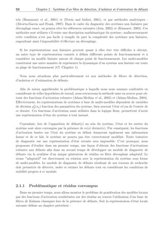 50 Chapitre 2 : Synthèse d’un filtre de détection, d’isolation et d’estimation de défauts
tels (Hammouri et al., 2001) et (Persis and Isidori, 2001), et par méthodes analytiques :
(Alcorta-Garcia and Frank, 1997). Dans le cadre du diagnostic des systèmes non linéaires par
découplage exact, on pourra citer les références suivantes (Join, 2002) et (Kinnaert, 2003). Ces
méthodes sont utilisées s’il existe une description mathématique du système ; malheureusement
cette condition n’est pas facile à remplir de part la complexité des systèmes non linéaires,
engendrant ainsi l’impossibilité d’effectuer un découplage.
Si les représentations non linéaires peuvent quant à elles être très difficiles à obtenir,
un autre type de représentation consiste à définir différents points de fonctionnement et à
considérer un modèle linéaire autour de chaque point de fonctionnement. Les multi-modèles
constituent une autre manière de représenter la dynamique d’un système non linéaire sur toute
sa plage de fonctionnement (Cf. Chapitre 1).
Nous nous attachons plus particulièrement ici aux méthodes de filtres de détection,
d’isolation et d’estimation de défauts.
Afin de mieux appréhender la problématique à laquelle nous nous sommes confrontés en
considérant de telles hypothèses de travail, nous retracerons la méthode mise en oeuvre pour ob-
tenir des fonctions d’activation robustes (Adam-Medina et al., 2003) et (Adam-Medina, 2004).
Effectivement, les représentations de systèmes à base de multi-modèles dépendent de variables
de décision ρj
k(xk) fonction des paramètres du système, bien souvent l’état etou de l’entrée de
ce dernier. Ces fonctions d’activation aussi utilisées dans la logique floue, permettent d’avoir
une représentation d’état du système à tout instant.
Cependant, lors de l’apparition de défaut(s) au sein du système, l’état et les sorties du
système sont alors corrompus par la présence de ce(s) dernier(s). Par conséquent, les fonctions
d’activation basées sur l’état du système en défaut donneront également une information
fausse et de ce fait, le système ne pourra pas être correctement modélisé. Toute tentative
de diagnostic sur une représentation d’état erronée sera impossible. C’est pourquoi, nous
proposons d’étudier dans un premier temps, une façon d’obtenir des fonctions d’activations
robustes aux défauts afin dans un second temps de développer un module de diagnostic de
défauts via la synthèse d’un unique générateur de résidus ou filtre découplant adaptatif. Le
terme adaptatif est directement en relation avec la représentation du système sous forme
de multi-modèles. Le module de diagnostic de défauts résultant de nos travaux de recherche
doit permettre de détecter, isoler et estimer les défauts tout en considérant les conditions de
stabilité propres à ce module.
2.1.1 Problématique et résidus corrompus
Dans un premier temps, nous allons montrer le problème de pondération des modèles locaux
par des fonctions d’activation synthétisées sur des résidus au travers l’utilisation d’un banc de
filtres de Kalman classiques lors de la présence de défauts. Soit la représentation d’état locale
suivante définie au chapitre précédent :
 
