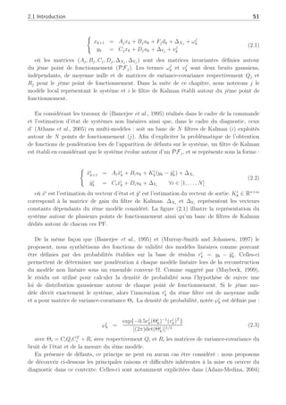 2.1 Introduction 51
(
xk+1 = Ajxk + Bjuk + Fjdk + ∆Xj
+ ωj
k
yk = Cjxk + Djuk + ∆Yj
+ νj
k
(2.1)
où les matrices (Aj, Bj, Cj, Dj, ∆Xj
, ∆Yj
) sont des matrices invariantes définies autour
du jème point de fonctionnement (PFj). Les termes ωj
k et νj
k sont deux bruits gaussiens,
indépendants, de moyenne nulle et de matrices de variance-covariance respectivement Qj et
Rj pour le jème point de fonctionnement. Dans la suite de ce chapitre, nous noterons j le
modèle local représentant le système et i le filtre de Kalman établi autour du jème point de
fonctionnement.
En considérant les travaux de (Banerjee et al., 1995) réalisés dans le cadre de la commande
et l’estimation d’état de systèmes non linéaires ainsi que, dans le cadre du diagnostic, ceux
d’ (Athans et al., 2005) en multi-modèles : soit un banc de N filtres de Kalman (i) exploités
autour de N points de fonctionnement (j). Afin d’expliciter la problématique de l’obtention
de fonctions de pondération lors de l’apparition de défauts sur le système, un filtre de Kalman
est établi en considérant que le système évolue autour d’un PFj, et se représente sous la forme :
(
x̂i
k+1 = Aix̂i
k + Biuk + Ki
k(yk − ŷi
k) + ∆Xi
ŷi
k = Cix̂i
k + Diuk + ∆Yi
∀i ∈ [1, . . . , N]
(2.2)
où x̂i
est l’estimation du vecteur d’état et ŷi
est l’estimation du vecteur de sortie. Ki
k ∈ Rn×m
correspond à la matrice de gain du filtre de Kalman. ∆Xi
et ∆Yi
représentent les vecteurs
constants dépendants du ième modèle considéré. La figure (2.1) illustre la représentation du
système autour de plusieurs points de fonctionnement ainsi qu’un banc de filtres de Kalman
dédiés autour de chacun ces PF.
De la même façon que (Banerjee et al., 1995) et (Murray-Smith and Johansen, 1997) le
proposent, nous synthétisons des fonctions de validité des modèles linéaires comme pouvant
être définies par des probabilités établies sur la base de résidus ri
k = yk − ŷi
k. Celles-ci
permettent de déterminer une pondération à chaque modèle linéaire lors de la reconstruction
du modèle non linéaire sous un ensemble convexe Ω. Comme suggéré par (Maybeck, 1999),
le résidu est utilisé pour calculer la densité de probabilité sous l’hypothèse de suivre une
loi de distribution gaussienne autour de chaque point de fonctionnement. Si le jème mo-
dèle décrit exactement le système, alors l’innovation ri
k du ième filtre est de moyenne nulle
et a pour matrice de variance-covariance Θi. La densité de probabilité, notée ℘i
k est définie par :
℘i
k =
exp{−0.5ri
k(Θi
k)−1
(ri
k)T
}
[(2π)det(Θi
k)]1/2
(2.3)
avec Θi = CiQiCT
i + Ri avec respectivement Qi et Ri les matrices de variance-covariance du
bruit de l’état et de la mesure du ième modèle.
En présence de défauts, ce principe ne peut en aucun cas être considéré : nous proposons
de découvrir ci-dessous les principales raisons et difficultés inhérentes à la mise en oeuvre du
diagnostic dans ce contexte. Celles-ci sont notamment explicitées dans (Adam-Medina, 2004)
 