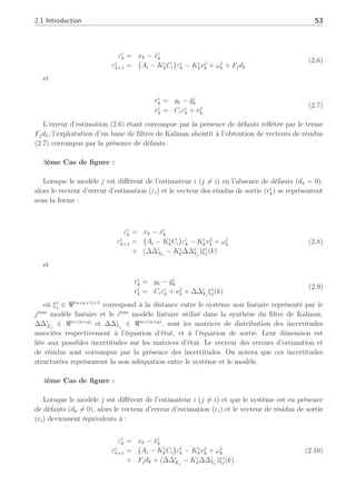 2.1 Introduction 53
εi
k = xk − x̂i
k
εi
k+1 =
¡
Ai − Ki
kCi
¢
εi
k − Ki
kνj
k + ωj
k + Fjdk
(2.6)
et
ri
k = yk − ŷi
k
ri
k = Ciεi
k + νj
k
(2.7)
L’erreur d’estimation (2.6) étant corrompue par la présence de défauts reflétée par le terme
Fjdk, l’exploitation d’un banc de filtres de Kalman aboutit à l’obtention de vecteurs de résidus
(2.7) corrompus par la présence de défauts.
3ème Cas de figure :
Lorsque le modèle j est différent de l’estimateur i (j 6= i) en l’absence de défauts (dk = 0),
alors le vecteur d’erreur d’estimation (εi) et le vecteur des résidus de sortie (ri
k) se représentent
sous la forme :
εi
k = xk − x̂i
k
εi
k+1 =
¡
Ai − Ki
kCi
¢
εi
k − Ki
kνj
k + ωj
k
+ (∆∆i
Xj
− Ki
k∆∆i
Yj
)ξi
j(k)
(2.8)
et
ri
k = yk − ŷi
k
ri
k = Ciεi
k + νj
k + ∆∆i
Yj
ξi
j(k)
(2.9)
où ξi
j ∈ ℜ(n+p+1)×1
correspond à la distance entre le système non linéaire représenté par le
jème
modèle linéaire et le ième
modèle linéaire utilisé dans la synthèse du filtre de Kalman.
∆∆i
Xj
∈ ℜn×(n+p)
et ∆∆i
Yj
∈ ℜm×(n+p)
, sont les matrices de distribution des incertitudes
associées respectivement à l’équation d’état, et à l’équation de sortie. Leur dimension est
liée aux possibles incertitudes sur les matrices d’état. Le vecteur des erreurs d’estimation et
de résidus sont corrompus par la présence des incertitudes. On notera que ces incertitudes
structurées représentent la non adéquation entre le système et le modèle.
4ème Cas de figure :
Lorsque le modèle j est différent de l’estimateur i (j 6= i) et que le système est en présence
de défauts (dk 6= 0), alors le vecteur d’erreur d’estimation (εi) et le vecteur de résidus de sortie
(ri) deviennent équivalents à :
εi
k = xk − x̂i
k
εi
k+1 =
¡
Ai − Ki
kCi
¢
εi
k − Ki
kνj
k + ωj
k
+ Fjdk + (∆∆i
Xj
− Ki
k∆∆i
Yj
)ξi
j(k)
(2.10)
 
