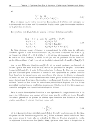 54 Chapitre 2 : Synthèse d’un filtre de détection, d’isolation et d’estimation de défauts
et
ri
k = yk − ŷi
k
ri
k = Ciεi
k + νj
k + ∆∆i
Yj
ξi
j(k)
(2.11)
Dans ce dernier cas, le vecteur des erreurs d’estimation et de résidus sont corrompus par
la présence des incertitudes mais également des défauts : deux types d’information interfèrent
sur la génération de résidus.
Les équations (2.5, 2.7, 2.9 et 2.11) peuvent se résumer de la façon suivante :
Si dk = 0, i = j alors r̄i
k ∼ N(0, Θi) ⇒ (r̄i
k, Θi
k)
dk 6= 0, i = j ri
k 6= r̄i
k ⇒ Fjdk
dk = 0, i 6= j ri
k 6= r̄i
k ⇒ ∆∆i
Yj
ξi
j(k)
dk 6= 0, i 6= j ri
k 6= r̄i
k ⇒ Fjdk + ∆∆i
Yj
ξi
j(k)
(2.12)
Le bilan ci-dessus permet d’observer le comportement du résidu dans les différentes
conditions. Quand le point de fonctionnement PFj, est décrit exactement pour le filtre (i),
en l’absence de défaut (dk = 0), le résidu ri
k = r̄i
k suit une loi gaussienne de moyenne nulle.
En dehors de cette condition, le résidu ne suit pas une loi gaussienne centrée, causé soit
par les effets de défauts (Fjdk), et/ou soit par les effets des incertitudes de modèles (∆∆i
Yj
ξi
j(k)).
Au vue des différentes situations possibles le fait de vouloir envisager un diagnostic de
défauts à partir d’un banc de filtres de Kalman n’est pas réalisable. De plus, l’exploitation
des probabilités calculées à partir de l’innovation issue de chacun des filtres ne peut pas non
plus être considérée pour déterminer le modèle le plus représentatif du système considéré
étant donné que les innovations ne sont pas robustes à la présence de défauts. Le diagnostic
de défauts ne peut être réalisé correctement étant donné que les résidus sont corrompus aux
mêmes instants par deux types d’information : un changement de point de fonctionnement
ainsi que l’apparition d’un défaut. La méthode des probabilités de Bayes ne peut être utilisée
pour définir des fonctions de pondération robustes aux défauts avec de tels filtres, mais reste
cependant appropriée pour des résidus insensibles aux défauts.
Dans le but de savoir quel est le modèle le plus représentatif à chaque instant dans le cas
sans et avec défaut, nous nous sommes intéressés à une nouvelle synthèse de résidus découplés
des défauts permettant de générer un premier signal insensible aux défauts et un second
sensible aux défauts et pouvant s’exprimer comme suit :
r̃i
k =
·
Σi
Ξi
¸
ri
k (2.13)
où Σi et Ξi sont des termes introduits dans le but de découpler les résidus dans des directions
adéquates avec des dimensions appropriées, et r̃i
k définit le nouveau vecteur des résidus. Cette
idée nous a poussé à étudier plus en profondeur les filtres de détection générant des résidus
découplés des défauts comme dans (Keller, 1999), que nous avons étendu et intégré dans le
 