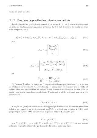 2.1 Introduction 55
cadre des multi-modèles.
2.1.2 Fonctions de pondération robustes aux défauts
Sous les hypothèses que le défaut apparaît à un instant kd (k  kd), et que le changement
de point de fonctionnement apparaisse à l’instant ke (k  ke), le vecteur de résidus du ième
filtre s’exprime alors :
ri
k = r̄i
k + ∆∆i
Xj
ξi
j,k + ρk,kd
[dkd
dkd+1 . . . dk−1] + βk,ke [ξi
j,ke
ξi
j,ke+1 . . . ξi
j,k−1] (2.14)
avec
ρk,kd
= Ci





Γi
k,kd+1Fj
Γi
k,kd+2Fj
· · ·
Fj





(2.15)
et
βk,ke = Ci





Γi
k,ke+1(∆∆i
Xj
− Ki
ke
∆∆i
Yj
)
Γi
k,ke+2(∆∆i
Xj
− Ki
ke+1∆∆i
Yj
)
· · ·
(∆∆i
Xj
− Ki
k−1∆∆i
Yj
)





(2.16)
où
Γi
k,(kd,ke) =
Qk−1
τ=(kd,ke) Li
τ
Li
k = (Ai − Ki
kCi)
(2.17)
En l’absence de défaut, le vecteur de l’erreur d’estimation est représenté par ε̄i et le vecteur
de résidus de sortie est noté r̄i
k. L’équation (2.14) nous permet de confirmer que le résidu est
affecté aussi bien par les effets des défauts et des erreurs de modélisation. Le but étant de
générer des résidus insensibles aux effets des défauts mais sensibles seulement aux erreurs de
modélisation :
³
Ai − Ki
kCi
´
Fi = 0 (2.18)
Si l’équation (2.18) est vérifiée et si l’on suppose que le nombre de défauts est strictement
inférieur aux nombres de sorties (c..d, ∀i, rang(CiFi) = q  m), une solution à (2.18) a été
proposée par (Keller, 1999) paramétrisant le gain du filtre de Kalman tel que :
Ki
k = ωiΞi + K̄i
kΣi (2.19)
avec Ξi = (CiFi)+
, ωi = AiFi, Σi = αi(Im − CiFiΞi) et αi ∈ ℜ(m−q)×m
est une matrice
arbitraire constante définie telle que la matrice Σi soit de plein rang ligne.
 