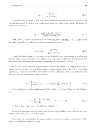 2.1 Introduction 57
∀d,
½
γi
k ∼ N if i = j
γi
k ≁ N if i 6= j
(2.27)
Considérant que le résidu γi
k suit une loi de distribution gaussienne autour du jème point
de fonctionnement, le vecteur des résidus peut alors être utilisé pour calculer la densité de
probabilité telle que :
℘i
k =
exp{−0.5γi
k(Θi
k)−1
(γi
k)T
}
[(2π)(m−q) det(Θi
k)]1/2
(2.28)
où Θi
k définit la matrice de covariance des résidus γi
k, égale à (C̄iP̄i
kC̄T
i + V̄i). La probabilité
de mode insensible aux défauts se représente alors comme suit :
ϕi
(γk+1) =
℘i
kϕi
(γi
k)
PN
h=1 ℘h
kϕh(γh
k )
(2.29)
Ces probabilités de modes permettent alors de déterminer avec précision où le système non
linéaire opère. Ces probabilités sont utilisées pour déterminer le point de fonctionnement et
par conséquent définissent des fonctions de pondération robustes aux défauts.
Sur la base de ces fonctions de pondération robustes aux défauts, le comportement dyna-
mique du système peut être représenté autour et lors du passage d’un point de fonctionnement
spécifique, à l’aide d’un ensemble convexe Ω de modèles LTI comme définis en (1.38) selon une
séquence de matrices variant à chaque instant :
S⋆
k :=
(
PN
i=1 ϕi
(γk)Si : ϕi
(γk) ≥ 0,
PN
i=1 ϕi
(γk)=1
)
(2.30)
où S⋆
k représente le modèle global comme défini en (4.2) et Si étant définie par (Cf. Chapitre
1) :
Si =
·
Ai Bi Fi ∆Xi
Ci ∆Yi
¸
, ∀i = [1, . . . , N] (2.31)
Les termes ∆Xi
et ∆Yi
sont ceux définis au Chapitre 1.
Notons que sans perte de généralité, nous n’avons pas considéré pour Si le cas avec une
entrée directe Diuk sur le vecteur de sortie.
En prenant en considération la représentation convexe du système non linéaire (2.30),
celui-ci se représente alors de la sorte :
 