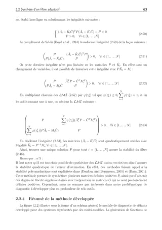2.2 Synthèse d’un filtre adaptatif 63
est établi hors-ligne en solutionnant les inégalités suivantes :
½
(Āi − K̄iC̄)T
P(Āi − K̄iC̄) − P  0
P  0, ∀i ∈ [1, . . . , N]
(2.50)
Le complément de Schür (Boyd et al., 1994) transforme l’inégalité (2.50) de la façon suivante :
µ
P (Āi − K̄iC̄)T
P
P(Āi − K̄iC̄) P
¶
 0, ∀i ∈ [1, . . . , N] (2.51)
Or cette dernière inégalité n’est pas linéaire en les variables P et K̄i. En effectuant un
changement de variables, il est possible de linéariser cette inégalité avec PK̄i = Mi :
µ
P ĀT
i P − C̄T
MT
i
PĀi − MiC̄ P
¶
 0, ∀i ∈ [1, . . . , N] (2.52)
En multipliant chacune des LMI (2.52) par ϕ(γi
k) tel que ϕ(γi
k) ≥ 0,
N
X
i=1
ϕ(γi
k) = 1, et en
les additionnant une à une, on obtient la LMI suivante :






P
N
X
i=1
ϕ(γi
k)(ĀT
i P − C̄T
MT
i )
N
X
i=1
ϕ(γi
k)(PĀi − MiC̄) P






 0, ∀i ∈ [1, . . . , N] (2.53)
En résolvant l’inégalité (2.53), les matrices (Āi − K̄iC̄) sont quadratiquement stables avec
l’égalité K̄i = P−1
Mi, ∀i ∈ [1, . . . , N].
Ainsi, trouver une unique solution P pour tout i = [1, . . . , N] assure la stabilité du filtre
(2.46).
Remarque : n
˚
5 :
Il faut noter qu’il est toutefois possible de synthétiser des LMI moins restrictives afin d’assurer
la stabilité quadratique de l’erreur d’estimation. En effet, des méthodes faisant appel à la
stabilité polyquadratique sont explicitées dans (Daafouz and Bernussou, 2001) et (Bara, 2001).
Cette méthode permet de synthétiser plusieurs matrices définies positives Pi ainsi que d’obtenir
des degrés de liberté supplémentaires avec l’adjonction de matrices G qui ne sont pas forcément
définies positives. Cependant, nous ne sommes pas intéressés dans notre problématique de
diagnostic à développer plus en profondeur de tels outils.
2.2.4 Résumé de la méthode développée
La figure (2.2) illustre sous la forme d’un schéma général le module de diagnostic de défauts
développé pour des systèmes représentés par des multi-modèles. La génération de fonctions de
 