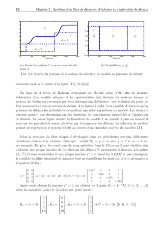 2.3 Exemples 65
2.3 Exemples
Le premier exemple met en exergue la méthode et permet de montrer l’efficacité du filtre.
Dans ce premier exemple, nous ne nous attachons pas à la synthèse des fonctions d’activation
mais nous le montrons dans le second exemple. Le second apporte un regard plus pratique et
montre les avantages et inconvénients de la méthode développée.
2.3.1 Premier exemple
La méthode proposée est appliquée à un système linéaire par morceaux en boucle ouverte
représenté par un multi-modèle (Adam-Medina et al., 2003) et (Rodrigues et al., 2004). Ce
système discret possède les dimensions suivantes : x ∈ ℜ4
, u ∈ ℜ1
et y ∈ ℜ3
. Le jème
modèle
linéaire représente la dynamique du système autour du jème
point de fonctionnement dépendant
directement de l’amplitude des entrées de commande sollicitant le système. Associé à chaque
plage de commande, la dynamique du système est différente comme définie dans la Table (2.1).
Tab. 2.1: Définition des points de fonctionnement et caractéristique dynamique
Points de
fonctionnement
j = 1 j = 2 j = 3
U ∈ [0; 3[ U ∈ [3; 6[ U ∈ [6; 9[
YPj
3.2-5.0 5.82-8.54 9.88-15.62
2.58 4.88 8.34
UPj
2 4 7
Valeurs propres
de Aj





0.15
0.37
0.60
0.22










0.01
0.02
0.04
0.01










0.20
0.50
0.80
0.30





Les différentes matrices sont données par la suite :
∀j, Bj = [1 0 0 0]T
, C =


0 1 0 0
0 0 1 0
0 0 0 1

, Qj = diag([0.9 0 0.5 0.3])T
and Rj = I3×3 et
∆Xi
= ∆Yi
= 0, ∀i.
Les matrices de distribution des défauts sont différentes et équivalentes à :
F1 =





0 0
0.9 0
0 2.8
0 0





, F2 =





0 0
2.4 0
0 1.4
0 0





and F3 =





0 0
3.2 0
0 3.7
0 0





.
La simulation du système considéré est développée dans le cadre de multiples défauts
(d ∈ ℜ2
) avec une entrée U choisie comme une succession d’échelons avec des transitions
douces (Fig. (2.3)(a)). Pour évaluer la méthode, nous considérons deux défauts : un premier à
l’instant kd = 25 s d’amplitude constante de 2, et un second à l’instant kd = 150 s d’amplitude
 