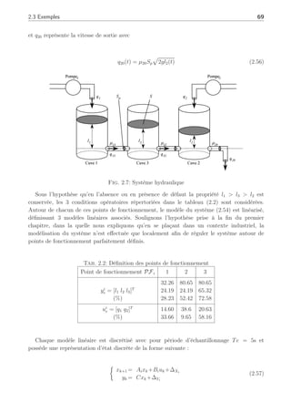 68 Chapitre 2 : Synthèse d’un filtre de détection, d’isolation et d’estimation de défauts
pratique, cette propriété statistique des résidus γ⋆
k n’est pas conservée du fait des incertitudes et
erreurs de modèles :ce vecteur de résidu pourra indiquer le degré de confiance du filtre adaptatif.
0 50 100 150 200 250
−1.5
−1
−0.5
0
0.5
1
1.5
x 10
−4
Time (s)
ւ
γ1
Fig. 2.6: Résidu insensible généré par le filtre adaptatif
Ce premier exemple numérique permet d’illustrer la synthèse même du filtre adaptatif dans
un cas idéal. Dans l’exemple suivant, nous allons illustrer la stratégie complète appliquée à un
système hydraulique en simulation.
2.3.2 Second exemple : Application à un système hydraulique
Le filtre adaptatif est appliqué à un système hydraulique (Zolghadri et al., 1996) comme
explicité dans la figure (2.7). Ce procédé peut être dédié à divers traitements : les eaux,
les produits, . . ., où des réactions chimiques sont supposées apparaître à différents points
de fonctionnement. Ces réactions sont supposées se passer sous des niveaux de réactants
spécifiques pour produire une quantité optimale de produit fini.
Le système hydraulique est composé de 3 cuves cylindriques de section identique S. Les
cuves sont connectées par 2 tubes cylindriques avec pour section Sp et un coefficient de sortie
noté µ13 = µ32. La sortie est localisée sur la cuve 2, avec une section circulaire Sp et un
coefficient de sortie µ20. Deux pompes sont commandées par des moteurs à courant continu
sur les cuves 1 et 2. Le débit est noté, respectivement, q1 pour la pompe 1 et q2 pour la pompe
2 : le vecteur de commande résultant est noté U = [q1 q2]T
. Les trois cuves sont équipées
de capteurs piézo-résistifs pour mesurer le niveau des liquides (l1, l2, l3) et le vecteur de sortie
Y est [l1 l2 l3]T
. En utilisant les équations d’équilibre des débits, le système peut être
représenté de la façon suivante :













S
dl1(t)
dt
= q1(t) − q13(t)
S
dl2(t)
dt
= q2(t) + q32(t) − q20(t)
S
dl3(t)
dt
= q13(t) − q32(t)
(2.54)
où qmn représente la vitesse du flux du liquide de la cuve m à n (m, n = 1, 2, 3 ∀m 6= n), et
s’exprime sous l’hypothèse d’un écoulement laminaire selon la loi de Torricelli par :
qmn(t) = µmnSpsign(lm(t) − ln(t))
p
2g | lm(t) − ln(t) | (2.55)
 