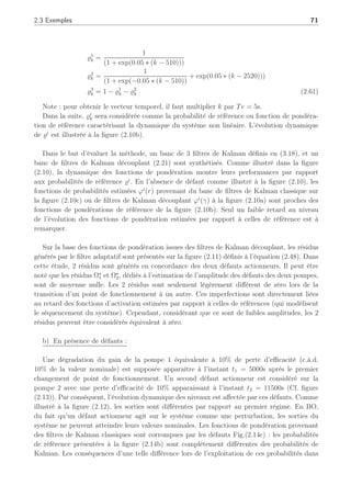 70 Chapitre 2 : Synthèse d’un filtre de détection, d’isolation et d’estimation de défauts
où x ∈ R3
, u ∈ R2
et y ∈ R3
. Les matrices Ai, Bi, C, ∆Xi
, ∆Yi
, ∀i ∈ [1, 2, 3], ont les
dimensions appropriées. Nous considérons ici des défauts actionneurs pouvant affecter le
système. Un défaut actionneur peut se représenter sous la forme suivante :
uf
k = αuk (2.58)
où u et uf
représente respectivement le vecteur de commande nominal et en défaut. Le
terme α , diag[α1, α2, . . . , αh, . . . , αp], αh ∈ R, tel que αh = 0 représente une perte totale, une
défaillance du hème actionneur et αh = 1 implique que le hème actionneur opère normalement
(Theilliol et al., 2002a) . Ainsi, en présence de défauts actionneurs et autour du ième point de
fonctionnement, (2.57) s’écrit sous la forme classique :
½
xk+1 = Aixk +Biuk +Fidk +∆Xi
yk = Cxk +∆Yi
(2.59)
où dk ∈ R2
représente le défaut. Dans notre cas, par le fait que seuls des défauts ac-
tionneurs sont considérés, la matrice de distribution Fi est égale à Bi, et dû au système
lui-même : ∀i, Bi = B. Par conséquent, ∀i Fi est égale à une unique matrice F et le ré-
sidu sensible aux défauts Ω∗
k est directement équivalent à l’image du défaut b
dk (voir section 2.2).
L’analyse de la stabilité du filtre adaptatif résultant a été réalisée comme dans la section
2.2.3 et les gains K̄i synthétisés assurent une stabilité quadratique autour de chaque point de
fonctionnement PFi.
2.3.3 Résultats et commentaires
a) En l’absence de défaut :
Les simulations ont été réalisées en l’absence de défaut en atteignant les 3 conditions
opératoires mentionnées dans la Table (4.2). Chaque signal de sortie est bruité par un signal
gaussien (N(0, 1e − 4). La figure (2.8) illustre les changements de points de fonctionnement
apparaissant aux instants t = 2550s et autour de t = 12600s.
La figure (2.9) montre l’historique des entrées directement générées par l’interpolation
suivante :
uk =
3
X
i=1
̺i
k ∗ ui
e (2.60)
où ̺i
k est une variable de séquencement associée à chaque mode opératoire générée par nos
soins dans le cadre de cette étude en BO, telle que pour k = 1 à 4000 :
 