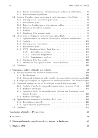 8 TABLE DES MATIÈRES
3.2.1 Erreurs de modélisation : détermination des matrices de distribution . . . 80
3.2.2 Positionnement du problème . . . . . . . . . . . . . . . . . . . . . . . . . 83
3.3 Synthèse d’un observateur polytopique à entrées inconnues : 1ère Partie . . . . . 86
3.3.1 Convergence de l’observateur polytopique . . . . . . . . . . . . . . . . . . 88
3.3.2 Placement de pôles . . . . . . . . . . . . . . . . . . . . . . . . . . . . . . 90
3.3.3 Détection de défaut par la génération de résidus . . . . . . . . . . . . . . 92
3.3.4 Estimation des entrées inconnues . . . . . . . . . . . . . . . . . . . . . . 93
3.3.5 Exemple . . . . . . . . . . . . . . . . . . . . . . . . . . . . . . . . . . . . 94
3.3.6 Conclusion de la première partie . . . . . . . . . . . . . . . . . . . . . . . 98
3.4 Observateur polytopique à entrées inconnues 2ème Partie : . . . . . . . . . . . . 98
3.4.1 Approximation d’un ensemble de matrices d’erreurs de modélisation . . . 99
3.4.2 Synthèse . . . . . . . . . . . . . . . . . . . . . . . . . . . . . . . . . . . . 100
3.4.3 Convergence de l’observateur . . . . . . . . . . . . . . . . . . . . . . . . 103
3.4.4 Placement de pôles . . . . . . . . . . . . . . . . . . . . . . . . . . . . . . 104
3.4.5 CSTR : Continuous Stirred Tank Reaction . . . . . . . . . . . . . . . . . 106
3.4.5.1 Description du système . . . . . . . . . . . . . . . . . . . . . . 106
3.4.5.2 Conditions d’exploitation . . . . . . . . . . . . . . . . . . . . . 107
3.4.5.3 Expériences et résultats . . . . . . . . . . . . . . . . . . . . . . 107
3.4.6 Conclusion de la 2ème partie . . . . . . . . . . . . . . . . . . . . . . . . . 111
3.4.7 Observateur Polytopique en banc : schéma d’isolation . . . . . . . . . . . 112
3.5 Conclusion . . . . . . . . . . . . . . . . . . . . . . . . . . . . . . . . . . . . . . . 115
4 Commande active tolérante aux défauts 117
4.1 Systèmes tolérants aux défauts en multi-modèles . . . . . . . . . . . . . . . . . . 118
4.1.1 Problématique . . . . . . . . . . . . . . . . . . . . . . . . . . . . . . . . . 118
4.1.2 Commande tolérante en multi-modèles : accommodation par compensation120
4.2 Stratégie de reconfiguration en présence de défauts actionneurs : vers une solution122
4.3 Commande tolérante active sur de multiples points de fonctionnement . . . . . . 127
4.3.1 Synthèse d’une loi de commande tolérante active par retour d’état . . . . 127
4.3.2 Exemples numériques . . . . . . . . . . . . . . . . . . . . . . . . . . . . . 133
4.3.3 Synthèse d’une loi de commande active tolérante aux défauts par retour
linéaire de sortie . . . . . . . . . . . . . . . . . . . . . . . . . . . . . . . 140
4.3.4 Exemple numérique . . . . . . . . . . . . . . . . . . . . . . . . . . . . . . 146
4.4 Application sur un système hydraulique : les 3 cuves . . . . . . . . . . . . . . . . 149
4.4.1 Description du procédé . . . . . . . . . . . . . . . . . . . . . . . . . . . . 149
4.4.2 Application sur un procédé réel . . . . . . . . . . . . . . . . . . . . . . . 151
4.5 Conclusion . . . . . . . . . . . . . . . . . . . . . . . . . . . . . . . . . . . . . . . 156
Conclusion générale et Perspectives 159
A Stabilité 163
B Décomposition de rang de matrice et norme de Frobenius 167
C Régions LMI 169
 