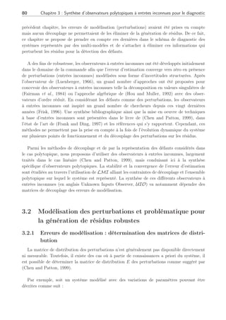 Chapitre 3
Synthèse d’observateurs polytopiques à
entrées inconnues pour le diagnostic
Seuls les croyants qui demandent à la science de leur remplacer le catéchisme auquel ils ont renoncé,
verront d’un mauvais oeil qu’un savant poursuive et développe ou même qu’il modifie ses idées. Sigmund Freud
Ce chapitre traite de la génération de résidus robustes aux erreurs de modèles inhérents
à l’exploitation d’une représentation multi-modèle de systèmes. Ces erreurs de modèles
interviennent sur le système comme des entrées inconnues (entrées exogènes). Sur la base
de ces hypothèses, nous proposons de découvrir dans ce chapitre la synthèse d’observateurs
polytopiques à des fins de diagnostic de défauts.
3.1 Introduction
Les travaux de recherche développés dans ce chapitre ont pour but de prendre en considé-
ration les perturbations affectant la génération de résidus. Le type de perturbations sur lequel
nous nous sommes focalisé sont les erreurs de modélisation. Ces erreurs de modélisation nuisent
à la détection de défauts autour des points de fonctionnement mais aussi lors des transitions de
points de fonctionnement à un autre. De plus, elles peuvent engendrer de fausses alarmes lors
de la détection des défauts ou interférer sur leur estimation. Sous l’hypothèse que les défauts
actionneurs et capteurs puissent être modélisés sous la forme d’incertitudes structurées et que
dans ce contexte multi-modèles les fonctions d’interpolation soient insensibles aux défauts, la
contribution de ces travaux résident en la synthèse d’un générateur de résidus robustes. Nous
reprenons par ailleurs les hypothèses formulées au premier chapitre à la section 1.3, concernant
la modélisation des systèmes autour de différents points de fonctionnement ainsi que leur
représentation dynamique.
Dans les travaux précédents de (Theilliol et al., 2003b), (Rodrigues et al., 2004) et dans le
 