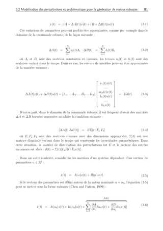 80 Chapitre 3 : Synthèse d’observateurs polytopiques à entrées inconnues pour le diagnostic
précédent chapitre, les erreurs de modélisation (perturbations) avaient été prises en compte
mais aucun découplage ne permettaient de les éliminer de la génération de résidus. De ce fait,
ce chapitre se propose de prendre en compte ces dernières dans le schéma de diagnostic des
systèmes représentés par des multi-modèles et de s’attacher à éliminer ces informations qui
perturbent les résidus pour la détection des défauts.
A des fins de robustesse, les observateurs à entrées inconnues ont été développés initialement
dans le domaine de la commande afin que l’erreur d’estimation converge vers zéro en présence
de perturbations (entrées inconnues) modélisées sous forme d’incertitudes structurées. Après
l’observateur de (Luenberger, 1966), un grand nombre d’approches ont été proposées pour
concevoir des observateurs à entrées inconnues telle la décomposition en valeurs singulières de
(Fairman et al., 1984) ou l’approche algébrique de (Hou and Muller, 1992) avec des obser-
vateurs d’ordre réduit. En considérant les défauts comme des perturbations, les observateurs
à entrées inconnues ont inspiré un grand nombre de chercheurs depuis ces vingt dernières
années (Frisk, 1996). Une synthèse bibliographique ainsi que la mise en oeuvre de techniques
à base d’entrées inconnues sont présentées dans le livre de (Chen and Patton, 1999), dans
l’état de l’art de (Frank and Ding, 1997) et les références qui s’y rapportent. Cependant, ces
méthodes ne permettent pas la prise en compte à la fois de l’évolution dynamique du système
sur plusieurs points de fonctionnement et du découplage des perturbations sur les résidus.
Parmi les méthodes de découplage et de par la représentation des défauts considérés dans
le cas polytopique, nous proposons d’utiliser des observateurs à entrées inconnues, largement
traités dans le cas linéaire (Chen and Patton, 1999), mais conduisant ici à la synthèse
spécifique d’observateurs polytopiques. La stabilité et la convergence de l’erreur d’estimation
sont étudiées au travers l’utilisation de LMI alliant les contraintes de découplage et l’ensemble
polytopique sur lequel le système est représenté. La synthèse de ces différents observateurs à
entrées inconnues (en anglais Unknown Inputs Observer, UIO) va notamment dépendre des
matrices de découplage des erreurs de modélisation.
3.2 Modélisation des perturbations et problématique pour
la génération de résidus robustes
3.2.1 Erreurs de modélisation : détermination des matrices de distri-
bution
La matrice de distribution des perturbations n’est généralement pas disponible directement
ni mesurable. Toutefois, il existe des cas où à partir de connaissances a priori du système, il
est possible de déterminer la matrice de distribution E des perturbations comme suggéré par
(Chen and Patton, 1999).
Par exemple, soit un système modélisé avec des variations de paramètres pouvant être
décrites comme suit :
 