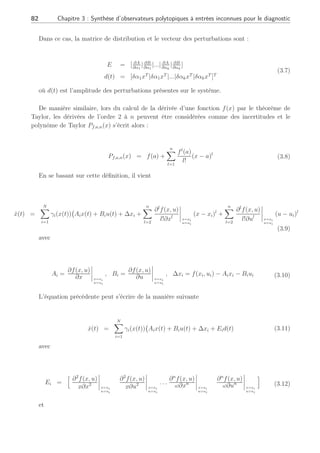 3.2 Modélisation des perturbations et problématique pour la génération de résidus robustes 81
x(t) = (A + ∆A(t))x(t) + (B + ∆B(t))u(t) (3.1)
Ces variations de paramètres peuvent parfois être approximées, comme par exemple dans le
domaine de la commande robuste, de la façon suivante :
∆A(t) =
N
X
i=1
ai(t)Ai ∆B(t) =
N
X
i=1
bi(t)Bi (3.2)
où Ai et Bi sont des matrices constantes et connues, les termes ai(t) et bi(t) sont des
scalaires variant dans le temps. Dans ce cas, les erreurs de modèles peuvent être approximées
de la manière suivante :
∆A(t)x(t) + ∆B(t)u(t) = [A1 . . . AN . . . B1 . . . BN ]









a1(t)x(t)
. . .
aN (t)x(t)
b1(t)u(t)
. . .
bN u(t)









= Ed(t) (3.3)
D’autre part, dans le domaine de la commande robuste, il est fréquent d’avoir des matrices
∆A et ∆B bornées supposées satisfaire la condition suivante :
[∆A(t) ∆B(t)] = EΣ(t)[Fa Fb] (3.4)
où E, Fa, Fb sont des matrices connues avec des dimensions appropriées, Σ(t) est une
matrice diagonale variant dans le temps qui représente les incertitudes paramétriques. Dans
cette situation, la matrice de distribution des perturbations est E et le vecteur des entrées
inconnues est alors : d(t) = Σ(t)[Fax(t) Fbu(t)].
Dans un autre contexte, considérons les matrices d’un système dépendant d’un vecteur de
paramètres α ∈ Rk
:
ẋ(t) = A(α)x(t) + B(α)u(t) (3.5)
Si le vecteur des paramètres est défini autour de la valeur nominale α = α0, l’équation (3.5)
peut se mettre sous la forme suivante (Chen and Patton, 1999) :
ẋ(t) = A(α0)x(t) + B(α0)u(t) +
Ed(t)
z }| {
k
X
i=1
[
∂A
∂αi
δαix(t) +
∂B
∂αi
δαiu(t)]
(3.6)
 