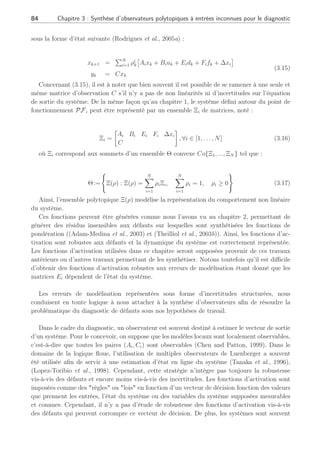 3.2 Modélisation des perturbations et problématique pour la génération de résidus robustes 83
d(t) =







(x − xi)2
(u − ui)2
.
.
.
(x − xi)n
(u − ui)n







(3.13)
Ainsi, nous avons pu voir à travers quelques exemples, qu’il est possible de ramener l’écriture
de variations de paramètre sous une forme additive Ed(t). Par la suite et en admettant qu’il
est possible de s’y ramener, nous utiliserons ce type de représentation pour les perturbations
intervenant sur le système dans le cas discret. Notons que dans (Chen and Patton, 1999),
plusieurs travaux permettent de déterminer les matrices de distribution des erreurs de
modélisation autour de différents points de fonctionnement. Ainsi ces matrices de distribution
pourront provenir de tels travaux. Cependant, il est toutefois possible que des perturbations
(entrées inconnues) apparaissent directement sur le vecteur de sortie du système. Ce cas sera
étudié dans ce chapitre à la section 3.3.
Nous allons voir dès à présent la problématique de la génération de résidus corrompue par
la présence de ce type de perturbations.
3.2.2 Positionnement du problème
Soit un système représenté dans le cas discret autour d’un point de fonctionnement i tenant
compte des erreurs de modélisation et des défauts :
xk+1 = Aixk + Biuk + Eidk + Fifk + ∆xi
yk = Cixk
(3.14)
Les matrices de distribution des entrées inconnues et de défauts sont notées respectivement
Ei ∈ Rn×q
et Fi ∈ Rn×f
supposées toutes deux de plein rang en colonne. D’autre part et d’un
point de vue de détectabilité des défauts (Armeni, 2004), nous supposerons que les matrices
Fi, ∀i ∈ [1 . . . N] sont monics c.à.d que si fk 6= 0 alors Fifk 6= 0. De plus, il faut noter que de
manière classique et à des fins de détectabilité de défauts, le diagnostic des systèmes linéaires
(Willsky, 1976), (Frank and Ding, 1997) ou (Chen and Patton, 1999), impose que le nombre
de perturbations etou défauts, soit inférieur strictement au nombre de sorties du système.
Tout module de diagnostic, basé sur la génération de résidus, est donc tributaire du nombre
de sorties du système afin de pouvoir détecter et isoler les défauts. De ce fait et comme au
chapitre 2, il sera spécifié que le nombre de sorties du systèmes est supérieur strictement au
nombre de défauts et perturbations à détecter. Le fait de considérer comme connue la matrice
Ei se définit par le terme d’incertitudes structurées.
Comme nous l’avons expliqué au chapitre 1, le comportement dynamique du système, sur
une plage de fonctionnement donnée, peut être approximé à partir de la pondération des N
modèles locaux PFi (Tayebi and Zaremba, 2002) par des fonctions d’interpolation ρi
k ∈ Ω,
 