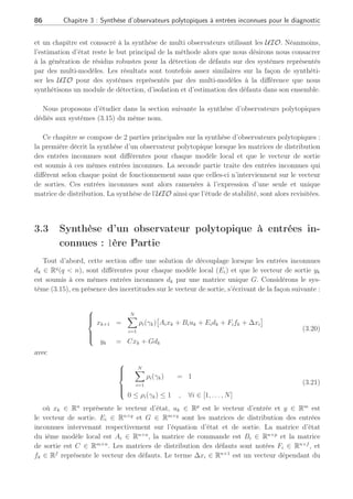 3.2 Modélisation des perturbations et problématique pour la génération de résidus robustes 85
des modèles de défauts où est supposé connu un certain nombre de modèles du système en
défaut, ce qui n’est pas en adéquation avec nos hypothèses. Cette stratégie couvre dans le
cadre de la détection de défauts, un nombre forcément limité de modèles en défauts connus
alors que notre étude se veut plus générale permettant une détection de défauts plus large.
Afin de réaliser le diagnostic de systèmes connus autour de multiples points de fonction-
nement, la synthèse d’un banc d’observateurs de Luenberger (3.18) constitue une première
solution sur la base de la représentation d’état d’un système modélisé en (3.14) où chaque
observateur serait défini par :
(
x̂k+1 = Aix̂k + Biuk + Ki(yk − ŷk) + ∆xi
ŷk = Cix̂k
(3.18)
∀i ∈ [1, . . . , N] avec Ki le gain de l’observateur local, x̂ l’estimation de x et ∆xi un terme
connu dépendant du point de fonctionnement considéré. L’erreur d’estimation ek = xk−x̂k ∈ Rn
et le résidu rk = yk − ŷk ∈ Rm
s’expriment de la manière suivante :
(
ek+1 = (Ai − KiCi)ek + Eidk + Fifk
rk = yk − ŷk = Ci(xk − x̂k) = Ciek
(3.19)
Comme nous l’avons vu au chapitre 2, l’erreur d’estimation et le résidu (3.19) sont
corrompus par deux types d’informations différentes : les défauts fk et les perturbations dk.
Cependant, sans aucun découplage supplémentaire, c’est-à-dire en n’annulant pas l’effet d’un
terme spécifique sur les résidus, le résidu ne sera pas robuste à la présence de perturbations
additionnelles et ne permettra pas d’effectuer un diagnostic correct du système. Le diagnostic
s’avère alors impossible étant donné qu’un défaut ne peut être discerné d’une erreur de
modélisation avec un tel observateur.
Les observateurs à entrées inconnues, ont été développés pour estimer l’état d’un système
en dépit de la présence d’entrées inconnues ou des perturbations en les éliminant dans les
équations d’état. Cet outil a été parfaitement défini pour les systèmes linéaires (Chen and
Patton, 1999), (Frisk, 1996) et est adapté pour rejeter les informations à ne pas prendre en
compte au moyen d’un découplage exact basé sur la connaissance des matrices de distribution
des incertitudes autour des PFi. Cependant, aucune étude à notre connaissance ne permet de
découpler les erreurs de modélisation dans leur ensemble au travers tous les points de fonction-
nement identifiés : il semble donc intéressant de définir une méthode permettant d’effectuer
le découplage de ces erreurs même lors des transitions. Au cours de notre étude sur les UIO,
des travaux effectués en parallèle dans un autre contexte utilisant les UIO sous la même
dénomination polytopique, ont été publiés comme (Millerioux and Daafouz, 2004a) où ceux-ci
traitent du problème de la synchronisation dans un contexte de cryptage de l’information ainsi
que dans un contexte plus général dans (Millerioux and Daafouz, 2004b). Cependant, ceux-ci
ne traitent pas de diagnostic de défauts mais utilisent les UIO pour estimer une entrée ou un
état, même si toutefois les outils utilisés restent les mêmes : UIO, LMI,. . . . Dans le même
temps, la thèse de (Akhenak, 2004) se situe dans le même axe de recherche des multi-modèles
 