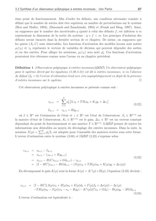 86 Chapitre 3 : Synthèse d’observateurs polytopiques à entrées inconnues pour le diagnostic
et un chapitre est consacré à la synthèse de multi observateurs utilisant les UIO. Néanmoins,
l’estimation d’état reste le but principal de la méthode alors que nous désirons nous consacrer
à la génération de résidus robustes pour la détection de défauts sur des systèmes représentés
par des multi-modèles. Les résultats sont toutefois assez similaires sur la façon de synthéti-
ser les UIO pour des systèmes représentés par des multi-modèles à la différence que nous
synthétisons un module de détection, d’isolation et d’estimation des défauts dans son ensemble.
Nous proposons d’étudier dans la section suivante la synthèse d’observateurs polytopiques
dédiés aux systèmes (3.15) du même nom.
Ce chapitre se compose de 2 parties principales sur la synthèse d’observateurs polytopiques :
la première décrit la synthèse d’un observateur polytopique lorsque les matrices de distribution
des entrées inconnues sont différentes pour chaque modèle local et que le vecteur de sortie
est soumis à ces mêmes entrées inconnues. La seconde partie traite des entrées inconnues qui
diffèrent selon chaque point de fonctionnement sans que celles-ci n’interviennent sur le vecteur
de sorties. Ces entrées inconnues sont alors ramenées à l’expression d’une seule et unique
matrice de distribution. La synthèse de l’UIO ainsi que l’étude de stabilité, sont alors revisitées.
3.3 Synthèse d’un observateur polytopique à entrées in-
connues : 1ère Partie
Tout d’abord, cette section offre une solution de découplage lorsque les entrées inconnues
dk ∈ Rq
(q  n), sont différentes pour chaque modèle local (Ei) et que le vecteur de sortie yk
est soumis à ces mêmes entrées inconnues dk par une matrice unique G. Considérons le sys-
tème (3.15), en présence des incertitudes sur le vecteur de sortie, s’écrivant de la façon suivante :







xk+1 =
N
X
i=1
ρi(γk)
£
Aixk + Biuk + Eidk + Fifk + ∆xi
¤
yk = Cxk + Gdk
(3.20)
avec







N
X
i=1
ρi(γk) = 1
0 ≤ ρi(γk) ≤ 1 , ∀i ∈ [1, . . . , N]
(3.21)
où xk ∈ Rn
représente le vecteur d’état, uk ∈ Rp
est le vecteur d’entrée et y ∈ Rm
est
le vecteur de sortie. Ei ∈ Rn×q
et G ∈ Rm×q
sont les matrices de distribution des entrées
inconnues intervenant respectivement sur l’équation d’état et de sortie. La matrice d’état
du ième modèle local est Ai ∈ Rn×n
, la matrice de commande est Bi ∈ Rn×p
et la matrice
de sortie est C ∈ Rm×n
. Les matrices de distribution des défauts sont notées Fi ∈ Rn×f
, et
fk ∈ Rf
représente le vecteur des défauts. Le terme ∆xi ∈ Rn×1
est un vecteur dépendant du
 